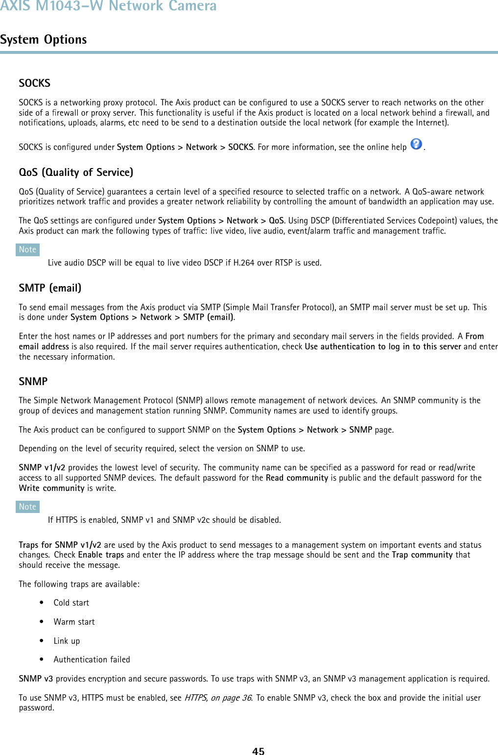 AXIS M1043–W Network CameraSystem OptionsSOCKSSOCKS is a networking proxy protocol. The Axis product can be conﬁgured to use a SOCKS server to reach networks on the otherside of a ﬁrewall or proxy server. This functionality is useful if the Axis product is located on a local network behind a ﬁrewall, andnotiﬁcations, uploads, alarms, etc need to be send to a destination outside the local network (for example the Internet).SOCKS is conﬁgured under System Options &gt; Network &gt; SOCKS. For more information, see the online help .QoS (Quality of Service)QoS (Quality of Service) guarantees a certain level of a speciﬁed resource to selected trafﬁc on a network. A QoS-aware networkprioritizes network trafﬁc and provides a greater network reliability by controlling the amount of bandwidth an application may use.TheQoSsettingsareconﬁgured under System Options &gt; Network &gt; QoS. Using DSCP (Differentiated Services Codepoint) values, theAxis product can mark the following types of trafﬁc: live video, live audio, event/alarm trafﬁc and management trafﬁc.NoteLive audio DSCP will be equal to live video DSCP if H.264 over RTSP is used.SMTP (email)To send email messages from the Axis product via SMTP (Simple Mail Transfer Protocol), an SMTP mail server must be set up. Thisis done under System Options &gt; Network &gt; SMTP (email).Enter the host names or IP addresses and port numbers for the primary and secondary mail servers in the ﬁelds provided. A Fromemail address is also required. If the mail server requires authentication, check Use authentication to log in to this server and enterthe necessary information.SNMPThe Simple Network Management Protocol (SNMP) allows remote management of network devices. An SNMP community is thegroup of devices and management station running SNMP. Community names are used to identify groups.The Axis product can be conﬁgured to support SNMP on the System Options &gt; Network &gt; SNMP page.Depending on the level of security required, select the version on SNMP to use.SNMP v1/v2 provides the lowest level of security. The community name can be speciﬁed as a password for read or read/writeaccess to all supported SNMP devices. The default password for the Read community is public and the default password for theWrite community is write.NoteIf HTTPS is enabled, SNMP v1 and SNMP v2c should be disabled.Traps for SNMP v1/v2 are used by the Axis product to send messages to a management system on important events and statuschanges. Check Enable trapsand enter the IP address where the trap message should be sent and the Trap community thatshould receive the message.The following traps are available:•Coldstart•Warmstart•Linkup• Authentication failedSNMP v3 provides encryption and secure passwords. To use traps with SNMP v3, an SNMP v3 management application is required.To use SNMP v3, HTTPS must be enabled, seeHTTPS, on page 36. To enable SNMP v3, check the box and provide the initial userpassword.45
