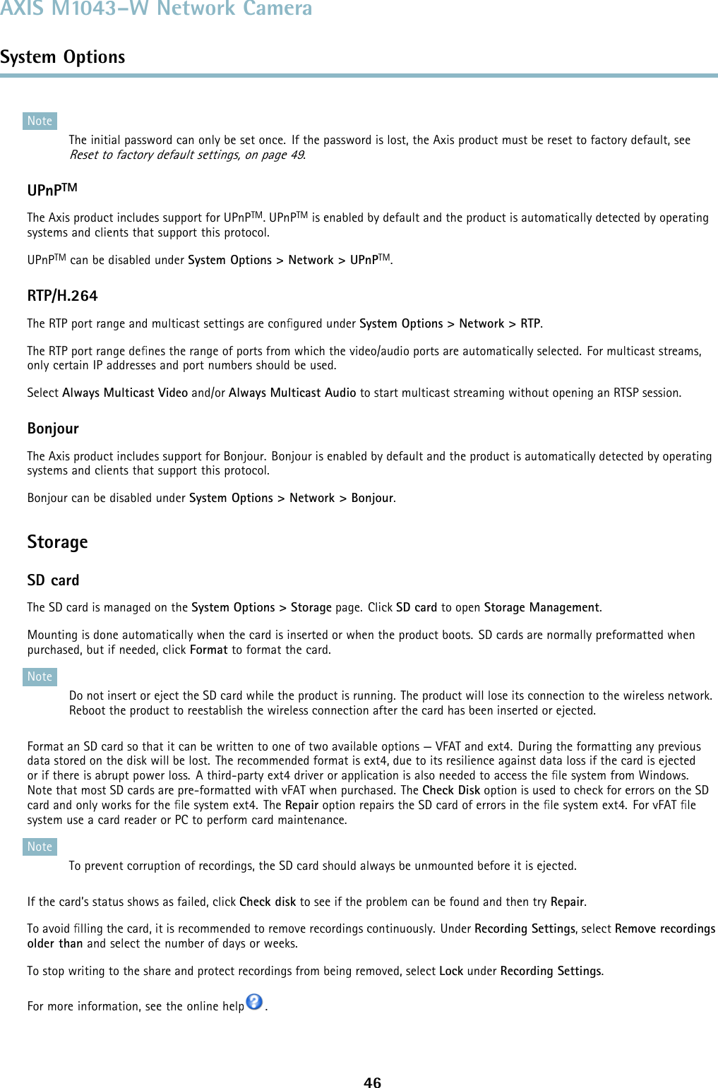 AXIS M1043–W Network CameraSystem OptionsNoteThe initial password can only be set once. If the password is lost, the Axis product must be reset to factory default, seeReset to factory default settings, on page 49.UPnPTMThe Axis product includes support for UPnPTM.UPnPTM is enabled by default and the product is automatically detected by operatingsystems and clients that support this protocol.UPnPTM can be disabled under System Options &gt; Network &gt; UPnPTM.RTP/H.264The RTP port range and multicast settings are conﬁgured under System Options &gt; Network &gt; RTP.The RTP port range deﬁnes the range of ports from which the video/audio ports are automatically selected. For multicast streams,only certain IP addresses and port numbers should be used.Select Always Multicast Video and/or Always Multicast Audio to start multicast streaming without opening an RTSP session.BonjourThe Axis product includes support for Bonjour. Bonjour is enabled by default and the product is automatically detected by operatingsystems and clients that support this protocol.Bonjour can be disabled under System Options &gt; Network &gt; Bonjour.StorageSD cardThe SD card is managed on the System Options &gt; Storage page. Click SD card to open Storage Management.Mounting is done automatically when the card is inserted or when the product boots. SD cards are normally preformatted whenpurchased, but if needed, click Format to format the card.NoteDo not insert or eject the SD card while the product is running. The product will lose its connection to the wireless network.Reboot the product to reestablish the wireless connection after the card has been inserted or ejected.Format an SD card so that it can be written to one of two available options — VFAT and ext4. During the formatting any previousdata stored on the disk will be lost. The recommended format is ext4, due to its resilience against data loss if the card is ejectedor if there is abrupt power loss. A third-party ext4 driver or application is also needed to access the ﬁle system from Windows.Note that most SD cards are pre-formatted with vFAT when purchased. The Check Disk option is used to check for errors on the SDcard and only works for the ﬁle system ext4. The Repair option repairs the SD card of errors in the ﬁle system ext4. For vFAT ﬁlesystem use a card reader or PC to perform card maintenance.NoteTo prevent corruption of recordings, the SD card should always be unmounted before it is ejected.If the card’s status shows as failed, click Check disk to see if the problem can be found and then try Repair.To avoid ﬁlling the card, it is recommended to remove recordings continuously. Under Recording Settings, select Remove recordingsolder than and select the number of days or weeks.To stop writing to the share and protect recordings from being removed, select Lock under Recording Settings.For more information, see the online help .46