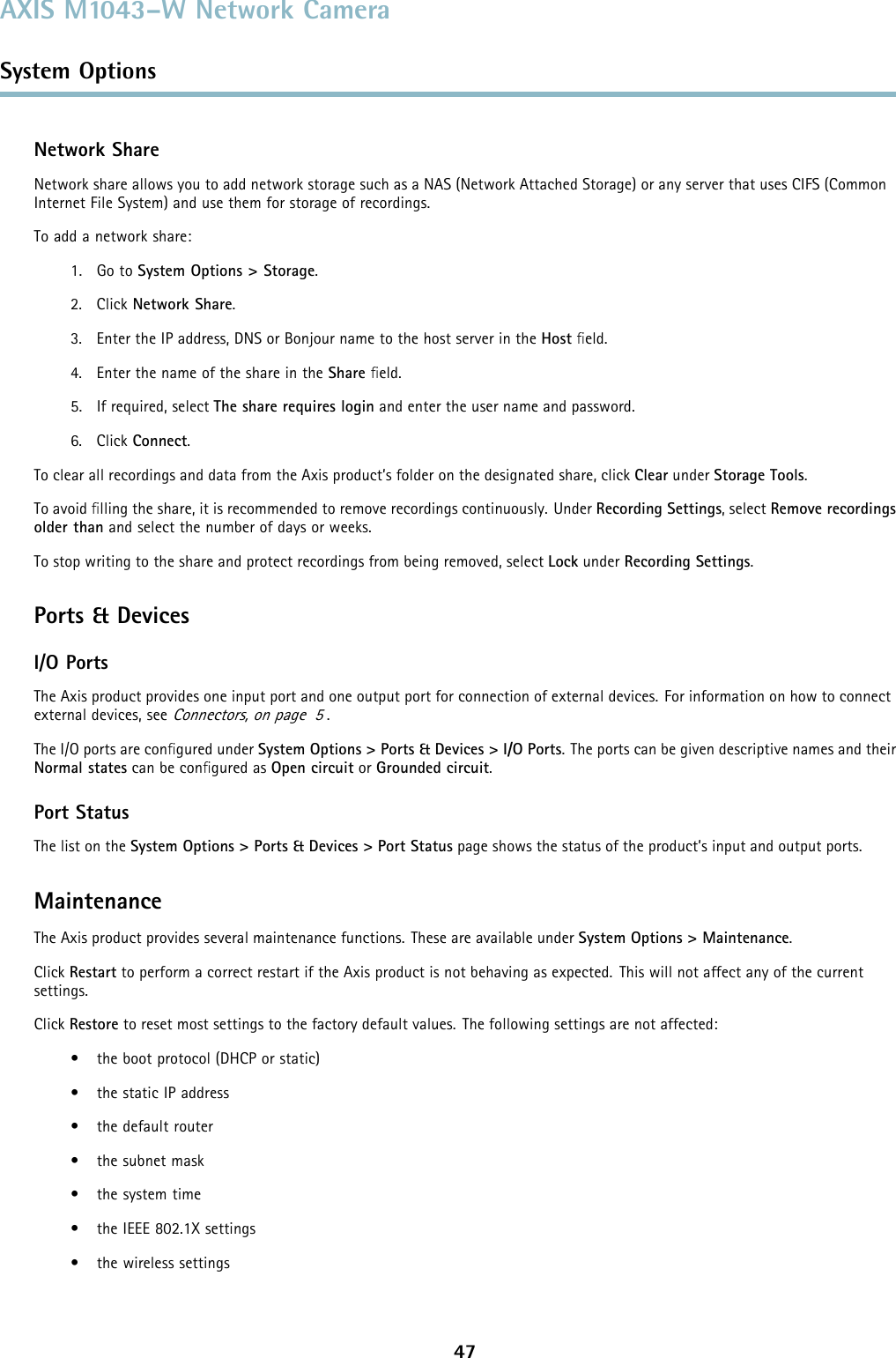 AXIS M1043–W Network CameraSystem OptionsNetwork ShareNetwork share allows you to add network storage such as a NAS (Network Attached Storage) or any server that uses CIFS (CommonInternet File System) and use them for storage of recordings.To add a network share:1. Go to System Options &gt; Storage.2. Click Network Share.3. Enter the IP address, DNS or Bonjour name to the host server in the Host ﬁeld.4. Enter the name of the share in the Share ﬁeld.5. If required, select The share requires login and enter the user name and password.6. Click Connect.To clear all recordings and data from the Axis product’s folder on the designated share, click Clear under Storage Tools.To avoid ﬁlling the share, it is recommended to remove recordings continuously. Under Recording Settings,selectRemove recordingsolder than and select the number of days or weeks.To stop writing to the share and protect recordings from being removed, select Lock under Recording Settings.Ports &amp; DevicesI/O PortsThe Axis product provides one input port and one output port for connection of external devices. For information on how to connectexternal devices, seeConnectors, on page 5.The I/O ports are conﬁgured under System Options &gt; Ports &amp; Devices &gt; I/O Ports. The ports can be given descriptive names and theirNormal states can be conﬁgured as Open circuit or Grounded circuit.Port StatusThe list on the System Options &gt; Ports &amp; Devices &gt; Port Status page shows the status of the product’s input and output ports.MaintenanceThe Axis product provides several maintenance functions. These are available under System Options &gt; Maintenance.Click Restart to perform a correct restart if the Axis product is not behaving as expected. This will not affect any of the currentsettings.Click Restore to reset most settings to the factory default values. The following settings are not affected:• the boot protocol (DHCP or static)• the static IP address• the default router• the subnet mask•thesystemtime• the IEEE 802.1X settings• the wireless settings47