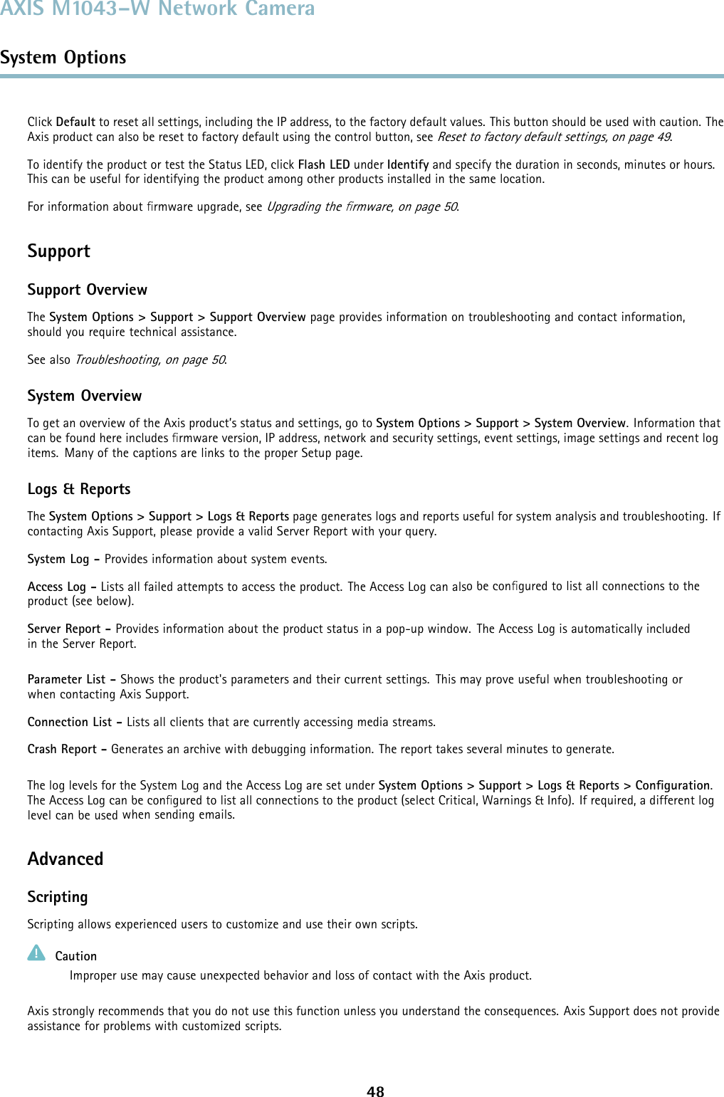 AXIS M1043–W Network CameraSystem OptionsClick Default to reset all settings, including the IP address, to the factory default values. This button should be used with caution. TheAxis product can also be reset to factory default using the control button, seeReset to factory default settings, on page 49.To identify the product or test the Status LED, click Flash LED under Identify and specify the duration in seconds, minutes or hours.This can be useful for identifying the product among other products installed in the same location.For information about ﬁrmware upgrade, seeUpgrading the ﬁrmware, on page 50.SupportSupport OverviewThe System Options &gt; Support &gt; Support Overview page provides information on troubleshooting and contact information,should you require technical assistance.See alsoTroubleshooting, on page 50.System OverviewTo get an overview of the Axis product’s status and settings, go to System Options &gt; Support &gt; System Overview. Information thatcan be found here includes ﬁrmware version, IP address, network and security settings, event settings, image settings and recent logitems. Many of the captions are links to the proper Setup page.Logs &amp; ReportsThe System Options &gt; Support &gt; Logs &amp; Reports page generates logs and reports useful for system analysis and troubleshooting. Ifcontacting Axis Support, please provide a valid Server Report with your query.System Log - Provides information about system events.Access Log - Lists all failed attempts to access the product. The Access Log can alsobeconﬁgured to list all connections to theproduct (see below).Server Report - Provides information about the product status in a pop-up window. The Access Log is automatically includedin the Server Report.Parameter List - Shows the product&apos;s parameters and their current settings. This may prove useful when troubleshooting orwhen contacting Axis Support.Connection List - Lists all clients that are currently accessing media streams.Crash Report - Generates an archive with debugging information. The report takes several minutes to generate.The log levels for the System Log and the Access Log are set under System Options &gt; Support &gt; Logs &amp; Reports &gt; Conﬁguration.The Access Log can be conﬁgured to list all connections to the product (select Critical, Warnings &amp; Info). If required, a different loglevel can be used when sending emails.AdvancedScriptingScripting allows experienced users to customize and use their own scripts.CautionImproper use may cause unexpected behavior and loss of contact with the Axis product.Axis strongly recommends that you do not use this function unless you understand the consequences. Axis Support does not provideassistance for problems with customized scripts.48