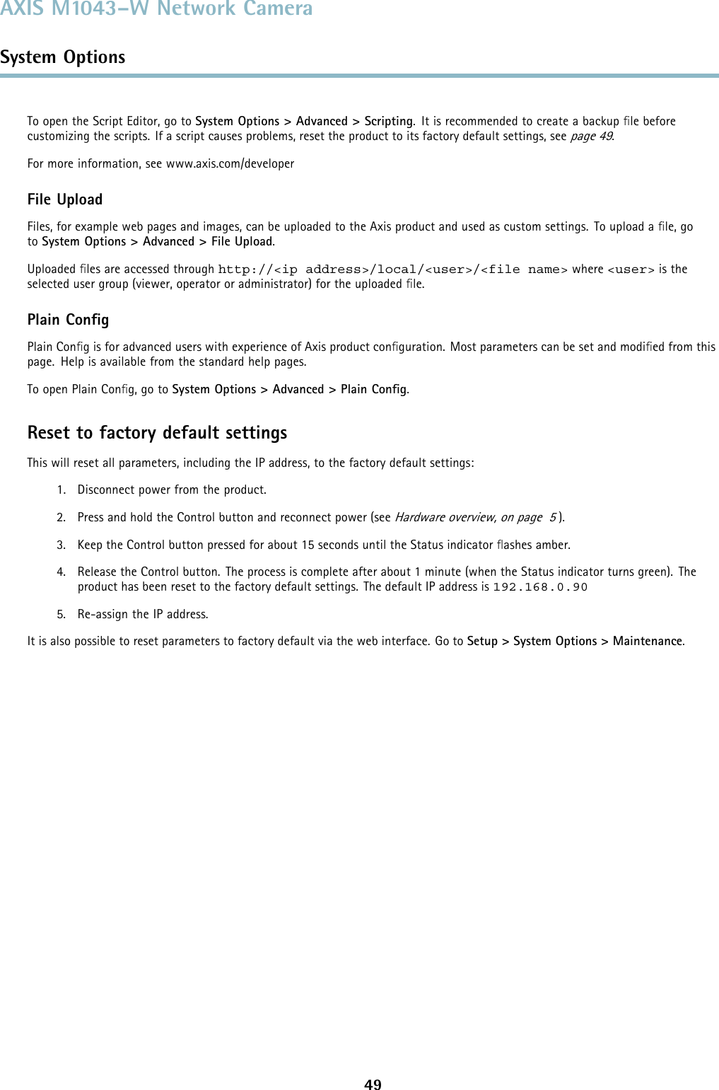 AXIS M1043–W Network CameraSystem OptionsTo open the Script Editor, go to System Options &gt; Advanced &gt; Scripting. It is recommended to create a backup ﬁle beforecustomizing the scripts. If a script causes problems, reset the product to its factory default settings, seepage 49.For more information, see www.axis.com/developerFile UploadFiles, for example web pages and images, can be uploaded to the Axis product and used as custom settings. To upload a ﬁle, goto System Options &gt; Advanced &gt; File Upload.Uploaded ﬁles are accessed through http://&lt;ip address&gt;/local/&lt;user&gt;/&lt;file name&gt; where &lt;user&gt; is theselected user group (viewer, operator or administrator) for the uploaded ﬁle.Plain ConﬁgPlain Conﬁg is for advanced users with experience of Axis product conﬁguration. Most parameters can be set and modiﬁed from thispage. Help is available from the standard help pages.To open Plain Conﬁg, go to System Options &gt; Advanced &gt; Plain Conﬁg.Reset to factory default settingsThis will reset all parameters, including the IP address, to the factory default settings:1. Disconnect power from the product.2. Press and hold the Control button and reconnect power (seeHardware overview, on page 5).3. Keep the Control button pressed for about 15 seconds until the Status indicator ﬂashes amber.4. Release the Control button. The process is complete after about 1 minute (when the Status indicator turns green). Theproduct has been reset to the factory default settings. The default IP address is 192.168.0.905. Re-assign the IP address.It is also possible to reset parameters to factory default via the web interface. Go to Setup &gt; System Options &gt; Maintenance.49