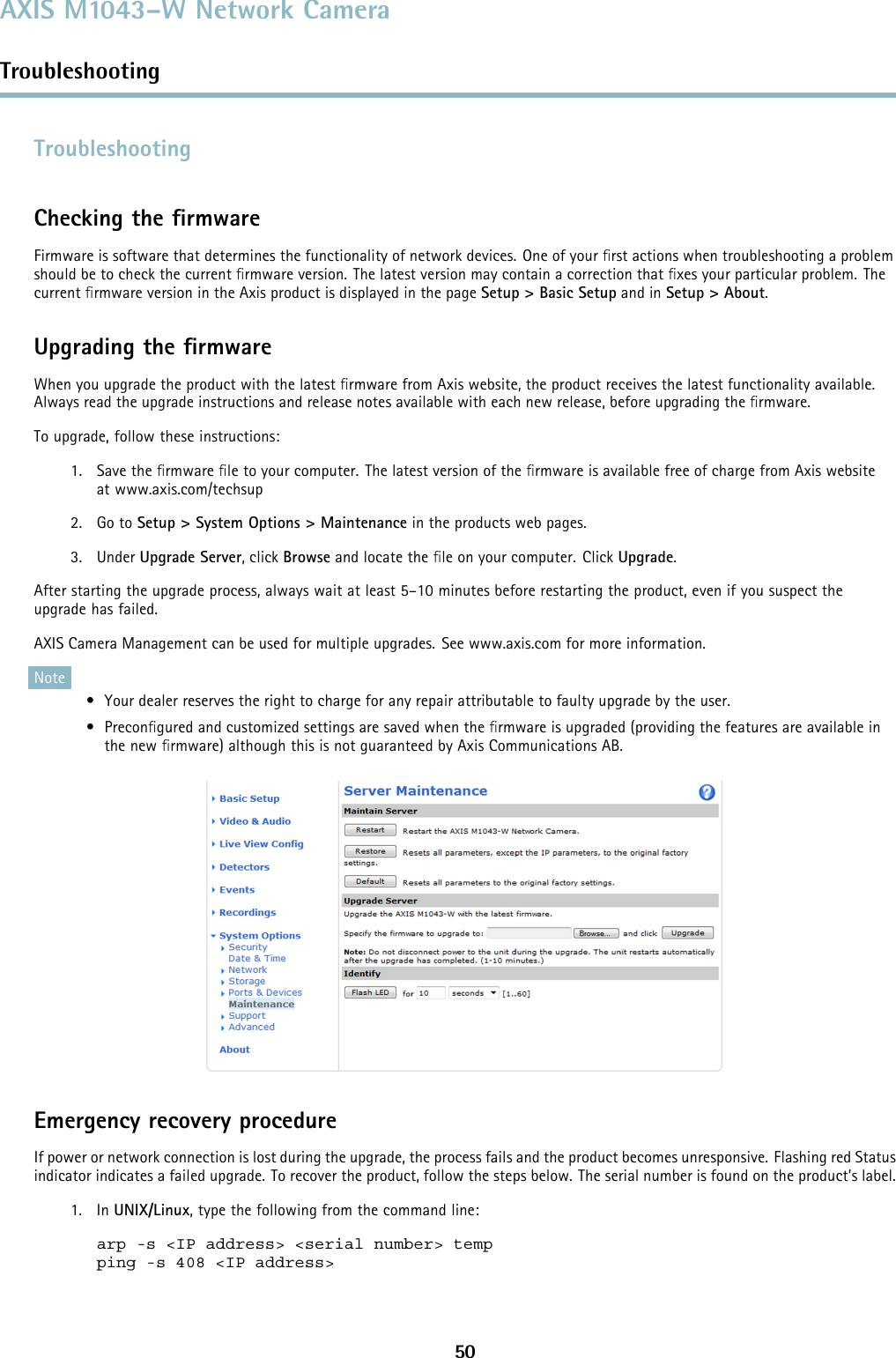 AXIS M1043–W Network CameraTroubleshootingTroubleshootingChecking the ﬁrmwareFirmware is software that determines the functionality of network devices. One of your ﬁrst actions when troubleshooting a problemshould be to check the current ﬁrmware version. The latest version may contain a correction that ﬁxes your particular problem. Thecurrent ﬁrmware version in the Axis product is displayed in the page Setup &gt; Basic Setup and in Setup &gt; About.Upgrading the ﬁrmwareWhen you upgrade the product with the latest ﬁrmware from Axis website, the product receives the latest functionality available.Always read the upgrade instructions and release notes available with each new release, before upgrading the ﬁrmware.To upgrade, follow these instructions:1. Save the ﬁrmware ﬁle to your computer. The latest version of the ﬁrmware is available free of charge from Axis websiteat www.axis.com/techsup2. Go to Setup &gt; System Options &gt; Maintenance in the products web pages.3. Under Upgrade Server, click Browse and locate the ﬁle on your computer. Click Upgrade.After starting the upgrade process, always wait at least 5–10 minutes before restarting the product, even if you suspect theupgrade has failed.AXIS Camera Management can be used for multiple upgrades. See www.axis.com for more information.Note• Your dealer reserves the right to charge for any repair attributable to faulty upgrade by the user.•Preconﬁgured and customized settings are saved when the ﬁrmware is upgraded (providing the features are available inthe new ﬁrmware) although this is not guaranteed by Axis Communications AB.Emergency recovery procedureIf power or network connection is lost during the upgrade, the process fails and the product becomes unresponsive. Flashing red Statusindicator indicates a failed upgrade. To recover the product, follow the steps below. The serial number is found on the product’s label.1. In UNIX/Linux, type the following from the command line:arp -s &lt;IP address&gt; &lt;serial number&gt; tempping -s 408 &lt;IP address&gt;50