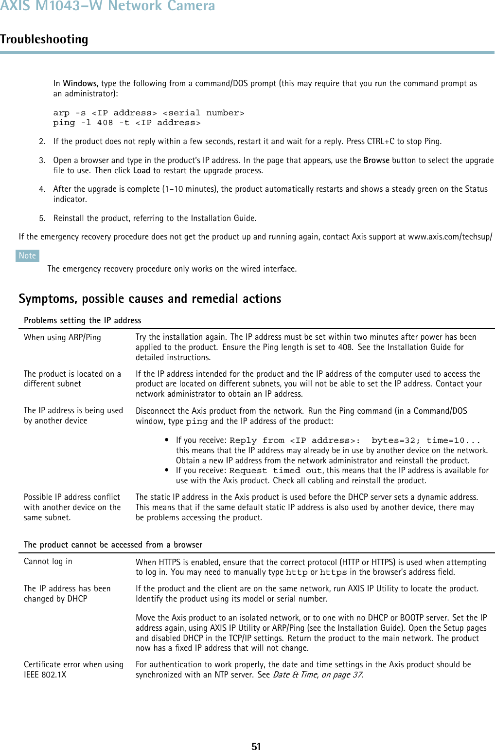 AXIS M1043–W Network CameraTroubleshootingIn Windows, type the following from a command/DOS prompt (this may require that you run the command prompt asan administrator):arp -s &lt;IP address&gt; &lt;serial number&gt;ping -l 408 -t &lt;IP address&gt;2. If the product does not reply within a few seconds, restart it and wait for a reply. Press CTRL+C to stop Ping.3. Open a browser and type in the product’s IP address. In the page that appears, use the Browse button to select the upgradeﬁle to use. Then click Load to restart the upgrade process.4. After the upgrade is complete (1–10 minutes), the product automatically restarts and shows a steady green on the Statusindicator.5. Reinstall the product, referring to the Installation Guide.If the emergency recovery procedure does not get the product up and running again, contact Axis support at www.axis.com/techsup/NoteThe emergency recovery procedure only works on the wired interface.Symptoms, possible causes and remedial actionsProblems setting the IP addressWhen using ARP/Ping Try the installation again. The IP address must be set within two minutes after power has beenapplied to the product. Ensure the Ping length is set to 408. See the Installation Guide fordetailed instructions.The product is located on adifferent subnetIf the IP address intended for the product and the IP address of the computer used to access theproduct are located on different subnets, you will not be able to set the IP address. Contact yournetwork administrator to obtain an IP address.The IP address is being usedby another deviceDisconnect the Axis product from the network. Run the Ping command (in a Command/DOSwindow, type ping and the IP address of the product:•Ifyoureceive:Reply from &lt;IP address&gt;: bytes=32; time=10...this means that the IP address may already be in use by another device on the network.Obtain a new IP address from the network administrator and reinstall the product.•Ifyoureceive:Request timed out, this means that the IP address is available foruse with the Axis product. Check all cabling and reinstall the product.Possible IP address conﬂictwith another device on thesame subnet.The static IP address in the Axis product is used before the DHCP server sets a dynamic address.This means that if the same default static IP addressisalsousedbyanotherdevice,theremaybe problems accessing theproduct.The product cannot be accessed from a browserCannot log in When HTTPS is enabled, ensure that the correct protocol (HTTP or HTTPS) is used when attemptingto log in. You may need to manually type http or https in the browser’s address ﬁeld.The IP address has beenchanged by DHCPIf the product and the client are on the same network, run AXIS IP Utility to locate the product.Identify the product using its model or serial number.Move the Axis product to an isolated network, or to one with no DHCP or BOOTP server. Set the IPaddress again, using AXIS IP Utility or ARP/Ping (see the Installation Guide). Open the Setup pagesand disabled DHCP in the TCP/IP settings. Return the product to the main network. The productnow has a ﬁxed IP address that will not change.Certiﬁcate error when usingIEEE 802.1XFor authentication to work properly, the date and time settings in the Axis product should besynchronized with an NTP server. SeeDate &amp; Time, on page 37.51