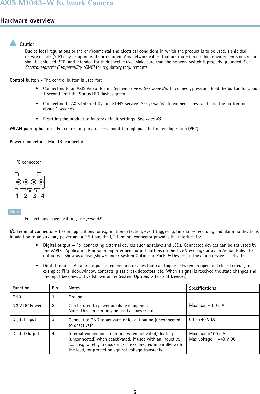 AXIS M1043–W Network CameraHardware overviewCautionDue to local regulations or the environmental and electrical conditions in which the product is to be used, a shieldednetwork cable (STP) may be appropriate or required. Any network cables that are routed in outdoor environments or similarshall be shielded (STP) and intended for their speciﬁc use. Make sure that the network switch is properly grounded. SeeElectromagnetic Compatibility (EMC)for regulatory requirements.Control button - The control button is used for:• ConnectingtoanAXISVideoHostingSystemservice.Seepage 39. To connect, press and hold the button for about1 second until the Status LED ﬂashes green.• ConnectingtoAXISInternetDynamicDNSService. Seepage 39. To connect, press and hold the button forabout 3 seconds.• Resetting the product to factory default settings. Seepage 49.WLAN pairing button - For connecting to an access point through push button conﬁguration (PBC).Power connector - Mini DC connectorI/O connectorNoteFor technical speciﬁcations, seepage 55.I/O terminal connector - Use in applications for e.g. motion detection, event triggering, time lapse recording and alarm notiﬁcations.In addition to an auxiliary power and a GND pin, the I/O terminal connector provides the interface to:•Digital output — For connecting external devices such as relays and LEDs. Connected devices can be activated bythe VAPIX® Application Programming Interface, output buttons on the Live View page or by an Action Rule. Theoutput will show as active (shown under System Options &gt; Ports &amp; Devices) if the alarm device is activated.•Digital input — An alarm input for connecting devices that can toggle between an open and closed circuit, forexample: PIRs, door/window contacts, glass break detectors, etc. When a signal is received the state changes andthe input becomes active (shown under System Options &gt; Ports&amp;Devices).Function Pin Notes SpeciﬁcationsGND 1Ground3.3 V DC Power 2Can be used to power auxiliary equipment.Note: This pin can only be used as power out.Max load = 50 mADigital Input 3Connect to GND to activate, or leave ﬂoating (unconnected)to deactivate.0to+40VDCDigital Output 4Internal connection to ground when activated, ﬂoating(unconnected) whendeactivated.Ifusedwithaninductiveload, e.g. a relay, a diode must be connected in parallel withthe load, for protection against voltage transients.Max load =100 mAMax voltage = +40 VDC6