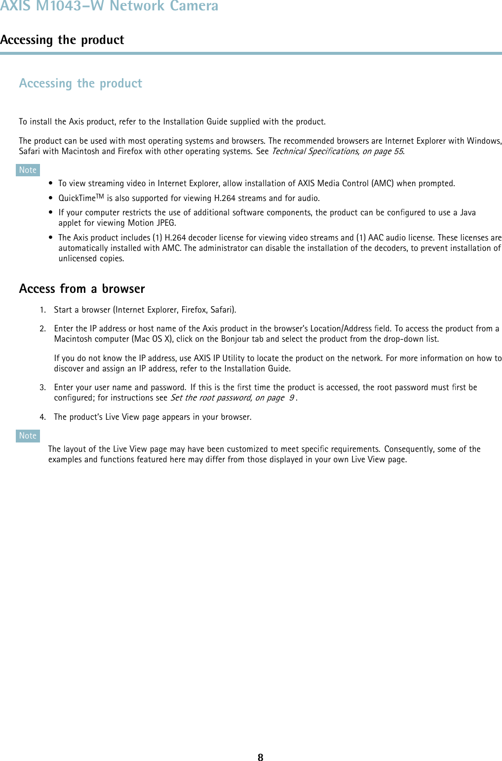 AXIS M1043–W Network CameraAccessing the productAccessing the productTo install the Axis product, refer to the Installation Guide supplied with the product.The product can be used with most operating systems and browsers. The recommended browsers are Internet Explorer with Windows,Safari with Macintosh and Firefox with other operating systems. SeeTechnical Speciﬁcations, on page 55.Note• To view streaming video in Internet Explorer, allow installation of AXIS Media Control (AMC) when prompted.• QuickTimeTM is also supported for viewing H.264 streams and for audio.• If your computer restricts the use of additional software components, the product can be conﬁgured to use a Javaapplet for viewing Motion JPEG.• The Axis product includes (1) H.264 decoder license for viewing video streams and (1) AAC audio license. These licenses areautomatically installed with AMC. The administrator can disable the installation of the decoders, to prevent installation ofunlicensed copies.Access from a browser1. Start a browser (Internet Explorer, Firefox, Safari).2. Enter the IP address or host name of the Axis product in the browser’s Location/Address ﬁeld. To access the product from aMacintosh computer (Mac OS X), click on the Bonjour tab and select the product from the drop-down list.If you do not know the IP address, use AXIS IP Utility to locate the product on the network. For more information on how todiscover and assign an IP address, refer to the Installation Guide.3. Enter your user name and password. If this is the ﬁrst time the product is accessed, the root password must ﬁrst beconﬁgured; for instructions seeSet the root password, on page 9.4. The product’s Live View page appears in your browser.NoteThe layout of the Live View page may have been customized to meet speciﬁcrequirements. Consequently, some of theexamples and functions featured here may differ from those displayed in your own Live View page.8