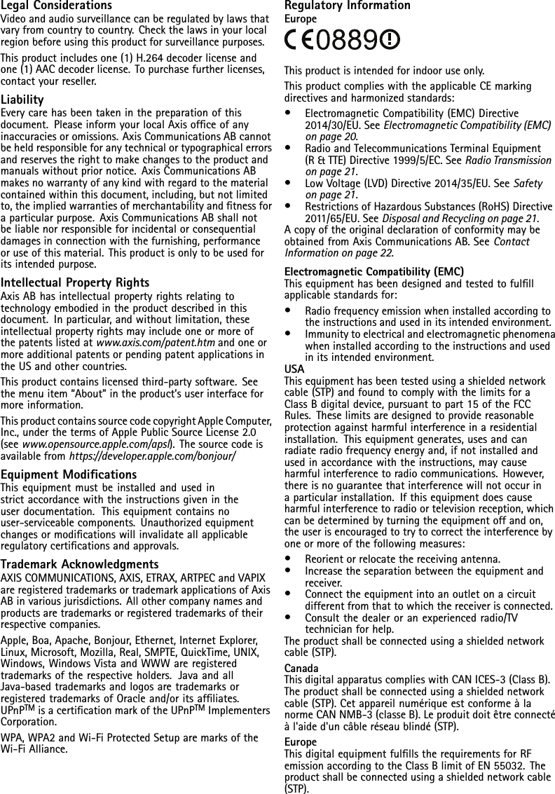 LegalConsiderationsVideoandaudiosurveillancecanberegulatedbylawsthatvaryfromcountrytocountry.Checkthelawsinyourlocalregionbeforeusingthisproductforsurveillancepurposes.Thisproductincludesone(1)H.264decoderlicenseandone(1)AACdecoderlicense.Topurchasefurtherlicenses,contactyourreseller.LiabilityEverycarehasbeentakeninthepreparationofthisdocument.PleaseinformyourlocalAxisofceofanyinaccuraciesoromissions.AxisCommunicationsABcannotbeheldresponsibleforanytechnicalortypographicalerrorsandreservestherighttomakechangestotheproductandmanualswithoutpriornotice.AxisCommunicationsABmakesnowarrantyofanykindwithregardtothematerialcontainedwithinthisdocument,including,butnotlimitedto,theimpliedwarrantiesofmerchantabilityandtnessforaparticularpurpose.AxisCommunicationsABshallnotbeliablenorresponsibleforincidentalorconsequentialdamagesinconnectionwiththefurnishing,performanceoruseofthismaterial.Thisproductisonlytobeusedforitsintendedpurpose.IntellectualPropertyRightsAxisABhasintellectualpropertyrightsrelatingtotechnologyembodiedintheproductdescribedinthisdocument.Inparticular,andwithoutlimitation,theseintellectualpropertyrightsmayincludeoneormoreofthepatentslistedatwww.axis.com/patent.htmandoneormoreadditionalpatentsorpendingpatentapplicationsintheUSandothercountries.Thisproductcontainslicensedthird-partysoftware.Seethemenuitem“About”intheproduct’suserinterfaceformoreinformation.ThisproductcontainssourcecodecopyrightAppleComputer,Inc.,underthetermsofApplePublicSourceLicense2.0(seewww.opensource.apple.com/apsl).Thesourcecodeisavailablefromhttps://developer.apple.com/bonjour/EquipmentModicationsThisequipmentmustbeinstalledandusedinstrictaccordancewiththeinstructionsgivenintheuserdocumentation.Thisequipmentcontainsnouser-serviceablecomponents.Unauthorizedequipmentchangesormodicationswillinvalidateallapplicableregulatorycerticationsandapprovals.TrademarkAcknowledgmentsAXISCOMMUNICATIONS,AXIS,ETRAX,ARTPECandVAPIXareregisteredtrademarksortrademarkapplicationsofAxisABinvariousjurisdictions.Allothercompanynamesandproductsaretrademarksorregisteredtrademarksoftheirrespectivecompanies.Apple,Boa,Apache,Bonjour,Ethernet,InternetExplorer,Linux,Microsoft,Mozilla,Real,SMPTE,QuickTime,UNIX,Windows,WindowsVistaandWWWareregisteredtrademarksoftherespectiveholders.JavaandallJava-basedtrademarksandlogosaretrademarksorregisteredtrademarksofOracleand/oritsafliates.UPnPTMisacerticationmarkoftheUPnPTMImplementersCorporation.WPA,WPA2andWi-FiProtectedSetuparemarksoftheWi-FiAlliance.RegulatoryInformationEuropeThisproductisintendedforindooruseonly.ThisproductcomplieswiththeapplicableCEmarkingdirectivesandharmonizedstandards:•ElectromagneticCompatibility(EMC)Directive2014/30/EU.SeeElectromagneticCompatibility(EMC)onpage20.•RadioandTelecommunicationsTerminalEquipment(R&amp;TTE)Directive1999/5/EC.SeeRadioTransmissiononpage21.•LowVoltage(LVD)Directive2014/35/EU.SeeSafetyonpage21.•RestrictionsofHazardousSubstances(RoHS)Directive2011/65/EU.SeeDisposalandRecyclingonpage21.AcopyoftheoriginaldeclarationofconformitymaybeobtainedfromAxisCommunicationsAB.SeeContactInformationonpage22.ElectromagneticCompatibility(EMC)Thisequipmenthasbeendesignedandtestedtofulllapplicablestandardsfor:•Radiofrequencyemissionwheninstalledaccordingtotheinstructionsandusedinitsintendedenvironment.•Immunitytoelectricalandelectromagneticphenomenawheninstalledaccordingtotheinstructionsandusedinitsintendedenvironment.USAThisequipmenthasbeentestedusingashieldednetworkcable(STP)andfoundtocomplywiththelimitsforaClassBdigitaldevice,pursuanttopart15oftheFCCRules.Theselimitsaredesignedtoprovidereasonableprotectionagainstharmfulinterferenceinaresidentialinstallation.Thisequipmentgenerates,usesandcanradiateradiofrequencyenergyand,ifnotinstalledandusedinaccordancewiththeinstructions,maycauseharmfulinterferencetoradiocommunications.However,thereisnoguaranteethatinterferencewillnotoccurinaparticularinstallation.Ifthisequipmentdoescauseharmfulinterferencetoradioortelevisionreception,whichcanbedeterminedbyturningtheequipmentoffandon,theuserisencouragedtotrytocorrecttheinterferencebyoneormoreofthefollowingmeasures:•Reorientorrelocatethereceivingantenna.•Increasetheseparationbetweentheequipmentandreceiver.•Connecttheequipmentintoanoutletonacircuitdifferentfromthattowhichthereceiverisconnected.•Consultthedealeroranexperiencedradio/TVtechnicianforhelp.Theproductshallbeconnectedusingashieldednetworkcable(STP).CanadaThisdigitalapparatuscomplieswithCANICES-3(ClassB).Theproductshallbeconnectedusingashieldednetworkcable(STP).CetappareilnumériqueestconformeàlanormeCANNMB-3(classeB).Leproduitdoitêtreconnectéàl&apos;aided&apos;uncâbleréseaublindé(STP).EuropeThisdigitalequipmentfulllstherequirementsforRFemissionaccordingtotheClassBlimitofEN55032.Theproductshallbeconnectedusingashieldednetworkcable(STP).