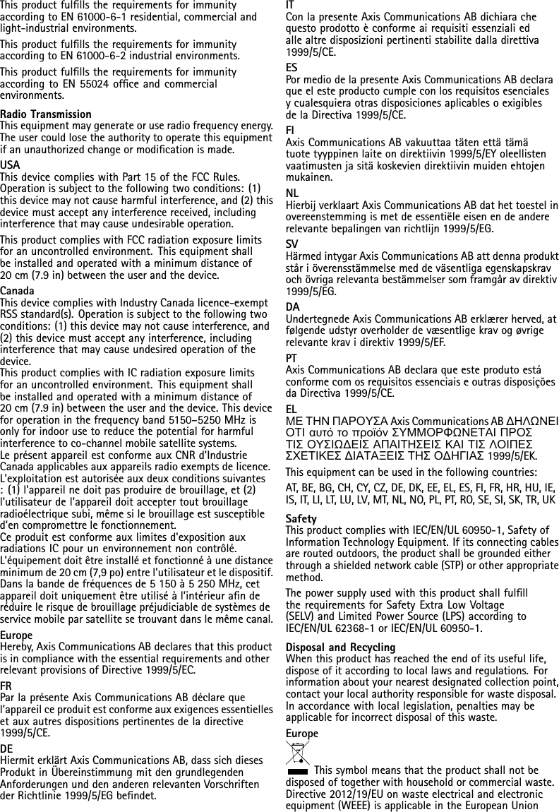 ThisproductfulllstherequirementsforimmunityaccordingtoEN61000-6-1residential,commercialandlight-industrialenvironments.ThisproductfulllstherequirementsforimmunityaccordingtoEN61000-6-2industrialenvironments.ThisproductfulllstherequirementsforimmunityaccordingtoEN55024ofceandcommercialenvironments.RadioTransmissionThisequipmentmaygenerateoruseradiofrequencyenergy.Theusercouldlosetheauthoritytooperatethisequipmentifanunauthorizedchangeormodicationismade.USAThisdevicecomplieswithPart15oftheFCCRules.Operationissubjecttothefollowingtwoconditions:(1)thisdevicemaynotcauseharmfulinterference,and(2)thisdevicemustacceptanyinterferencereceived,includinginterferencethatmaycauseundesirableoperation.ThisproductcomplieswithFCCradiationexposurelimitsforanuncontrolledenvironment.Thisequipmentshallbeinstalledandoperatedwithaminimumdistanceof20cm(7.9in)betweentheuserandthedevice.CanadaThisdevicecomplieswithIndustryCanadalicence-exemptRSSstandard(s).Operationissubjecttothefollowingtwoconditions:(1)thisdevicemaynotcauseinterference,and(2)thisdevicemustacceptanyinterference,includinginterferencethatmaycauseundesiredoperationofthedevice.ThisproductcomplieswithICradiationexposurelimitsforanuncontrolledenvironment.Thisequipmentshallbeinstalledandoperatedwithaminimumdistanceof20cm(7.9in)betweentheuserandthedevice.Thisdeviceforoperationinthefrequencyband5150–5250MHzisonlyforindoorusetoreducethepotentialforharmfulinterferencetoco-channelmobilesatellitesystems.LeprésentappareilestconformeauxCNRd&apos;IndustrieCanadaapplicablesauxappareilsradioexemptsdelicence.L&apos;exploitationestautoriséeauxdeuxconditionssuivantes:(1)l&apos;appareilnedoitpasproduiredebrouillage,et(2)l&apos;utilisateurdel&apos;appareildoitacceptertoutbrouillageradioélectriquesubi,mêmesilebrouillageestsusceptibled&apos;encompromettrelefonctionnement.Ceproduitestconformeauxlimitesd&apos;expositionauxradiationsICpourunenvironnementnoncontrôlé.L’équipementdoitêtreinstalléetfonctionnéàunedistanceminimumde20cm(7,9po)entrel’utilisateuretledispositif.Danslabandedefréquencesde5150à5250MHz,cetappareildoituniquementêtreutiliséàl’intérieuranderéduirelerisquedebrouillagepréjudiciabledesystèmesdeservicemobileparsatellitesetrouvantdanslemêmecanal.EuropeHereby,AxisCommunicationsABdeclaresthatthisproductisincompliancewiththeessentialrequirementsandotherrelevantprovisionsofDirective1999/5/EC.FRParlaprésenteAxisCommunicationsABdéclarequel’appareilceproduitestconformeauxexigencesessentiellesetauxautresdispositionspertinentesdeladirective1999/5/CE.DEHiermiterklärtAxisCommunicationsAB,dasssichdiesesProduktinÜbereinstimmungmitdengrundlegendenAnforderungenunddenanderenrelevantenVorschriftenderRichtlinie1999/5/EGbendet.ITConlapresenteAxisCommunicationsABdichiarachequestoprodottoèconformeairequisitiessenzialiedallealtredisposizionipertinentistabilitedalladirettiva1999/5/CE.ESPormediodelapresenteAxisCommunicationsABdeclaraqueelesteproductocumpleconlosrequisitosesencialesycualesquieraotrasdisposicionesaplicablesoexigiblesdelaDirectiva1999/5/CE.FIAxisCommunicationsABvakuuttaatätenettätämätuotetyyppinenlaiteondirektiivin1999/5/EYoleellistenvaatimustenjasitäkoskeviendirektiivinmuidenehtojenmukainen.NLHierbijverklaartAxisCommunicationsABdathettoestelinovereenstemmingismetdeessentiëleeisenendeandererelevantebepalingenvanrichtlijn1999/5/EG.SVHärmedintygarAxisCommunicationsABattdennaproduktståriöverensstämmelsemeddeväsentligaegenskapskravochövrigarelevantabestämmelsersomframgåravdirektiv1999/5/EG.DAUndertegnedeAxisCommunicationsABerklærerherved,atfølgendeudstyroverholderdevæsentligekravogøvrigerelevantekravidirektiv1999/5/EF.PTAxisCommunicationsABdeclaraqueesteprodutoestáconformecomosrequisitosessenciaiseoutrasdisposiçõesdaDirectiva1999/5/CE.ELΜΕΤΗΝΠΑΡΟΥΣΑAxisCommunicationsABΔΗΛΩΝΕΙΟΤΙαυτότοπροϊόνΣΥΜΜΟΡΦΩΝΕΤΑΙΠΡΟΣΤΙΣΟΥΣΙΩΔΕΙΣΑΠΑΙΤΗΣΕΙΣΚΑΙΤΙΣΛΟΙΠΕΣΣΧΕΤΙΚΕΣΔΙΑΤΑΞΕΙΣΤΗΣΟΔΗΓΙΑΣ1999/5/EK.Thisequipmentcanbeusedinthefollowingcountries:AT,BE,BG,CH,CY,CZ,DE,DK,EE,EL,ES,FI,FR,HR,HU,IE,IS,IT,LI,LT,LU,LV,MT,NL,NO,PL,PT,RO,SE,SI,SK,TR,UKSafetyThisproductcomplieswithIEC/EN/UL60950-1,SafetyofInformationTechnologyEquipment.Ifitsconnectingcablesareroutedoutdoors,theproductshallbegroundedeitherthroughashieldednetworkcable(STP)orotherappropriatemethod.ThepowersupplyusedwiththisproductshallfullltherequirementsforSafetyExtraLowVoltage(SELV)andLimitedPowerSource(LPS)accordingtoIEC/EN/UL62368-1orIEC/EN/UL60950-1.DisposalandRecyclingWhenthisproducthasreachedtheendofitsusefullife,disposeofitaccordingtolocallawsandregulations.Forinformationaboutyournearestdesignatedcollectionpoint,contactyourlocalauthorityresponsibleforwastedisposal.Inaccordancewithlocallegislation,penaltiesmaybeapplicableforincorrectdisposalofthiswaste.EuropeThissymbolmeansthattheproductshallnotbedisposedoftogetherwithhouseholdorcommercialwaste.Directive2012/19/EUonwasteelectricalandelectronicequipment(WEEE)isapplicableintheEuropeanUnion