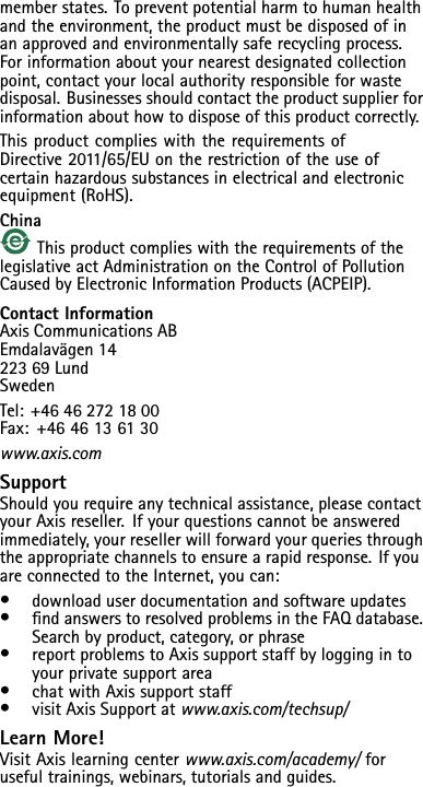 memberstates.Topreventpotentialharmtohumanhealthandtheenvironment,theproductmustbedisposedofinanapprovedandenvironmentallysaferecyclingprocess.Forinformationaboutyournearestdesignatedcollectionpoint,contactyourlocalauthorityresponsibleforwastedisposal.Businessesshouldcontacttheproductsupplierforinformationabouthowtodisposeofthisproductcorrectly.ThisproductcomplieswiththerequirementsofDirective2011/65/EUontherestrictionoftheuseofcertainhazardoussubstancesinelectricalandelectronicequipment(RoHS).ChinaThisproductcomplieswiththerequirementsofthelegislativeactAdministrationontheControlofPollutionCausedbyElectronicInformationProducts(ACPEIP).ContactInformationAxisCommunicationsABEmdalavägen1422369LundSwedenTel:+46462721800Fax:+4646136130www.axis.comSupportShouldyourequireanytechnicalassistance,pleasecontactyourAxisreseller.Ifyourquestionscannotbeansweredimmediately,yourresellerwillforwardyourqueriesthroughtheappropriatechannelstoensurearapidresponse.IfyouareconnectedtotheInternet,youcan:•downloaduserdocumentationandsoftwareupdates•ndanswerstoresolvedproblemsintheFAQdatabase.Searchbyproduct,category,orphrase•reportproblemstoAxissupportstaffbyloggingintoyourprivatesupportarea•chatwithAxissupportstaff•visitAxisSupportatwww.axis.com/techsup/LearnMore!VisitAxislearningcenterwww.axis.com/academy/forusefultrainings,webinars,tutorialsandguides.