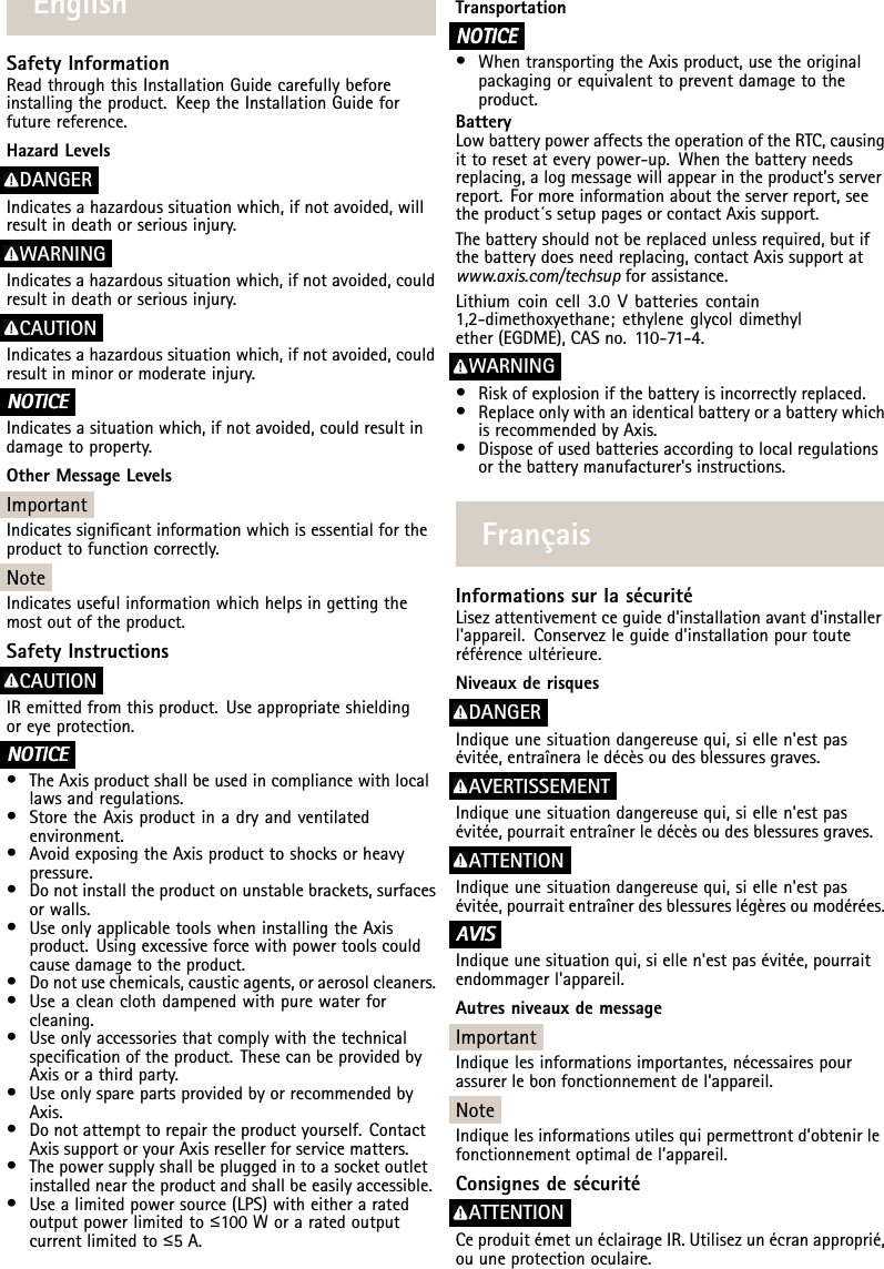 EnglishSafetyInformationReadthroughthisInstallationGuidecarefullybeforeinstallingtheproduct.KeeptheInstallationGuideforfuturereference.HazardLevelsDANGERIndicatesahazardoussituationwhich,ifnotavoided,willresultindeathorseriousinjury.WARNINGIndicatesahazardoussituationwhich,ifnotavoided,couldresultindeathorseriousinjury.CAUTIONIndicatesahazardoussituationwhich,ifnotavoided,couldresultinminorormoderateinjury.NO NONOTICE TICETICEIndicatesasituationwhich,ifnotavoided,couldresultindamagetoproperty.OtherMessageLevelsImportantIndicatessignicantinformationwhichisessentialfortheproducttofunctioncorrectly.NoteIndicatesusefulinformationwhichhelpsingettingthemostoutoftheproduct.SafetyInstructionsCAUTIONIRemittedfromthisproduct.Useappropriateshieldingoreyeprotection.NO NONOTICE TICETICE•TheAxisproductshallbeusedincompliancewithlocallawsandregulations.•StoretheAxisproductinadryandventilatedenvironment.•AvoidexposingtheAxisproducttoshocksorheavypressure.•Donotinstalltheproductonunstablebrackets,surfacesorwalls.•UseonlyapplicabletoolswheninstallingtheAxisproduct.Usingexcessiveforcewithpowertoolscouldcausedamagetotheproduct.•Donotusechemicals,causticagents,oraerosolcleaners.•Useacleanclothdampenedwithpurewaterforcleaning.•Useonlyaccessoriesthatcomplywiththetechnicalspecicationoftheproduct.ThesecanbeprovidedbyAxisorathirdparty.•UseonlysparepartsprovidedbyorrecommendedbyAxis.•Donotattempttorepairtheproductyourself.ContactAxissupportoryourAxisresellerforservicematters.•Thepowersupplyshallbepluggedintoasocketoutletinstalledneartheproductandshallbeeasilyaccessible.•Usealimitedpowersource(LPS)witheitheraratedoutputpowerlimitedto≤100Woraratedoutputcurrentlimitedto≤5A.TransportationNO NONOTICE TICETICE•WhentransportingtheAxisproduct,usetheoriginalpackagingorequivalenttopreventdamagetotheproduct.BatteryLowbatterypoweraffectstheoperationoftheRTC,causingittoresetateverypower-up.Whenthebatteryneedsreplacing,alogmessagewillappearintheproduct’sserverreport.Formoreinformationabouttheserverreport,seetheproduct´ssetuppagesorcontactAxissupport.Thebatteryshouldnotbereplacedunlessrequired,butifthebatterydoesneedreplacing,contactAxissupportatwww.axis.com/techsupforassistance.Lithiumcoincell3.0Vbatteriescontain1,2-dimethoxyethane;ethyleneglycoldimethylether(EGDME),CASno.110-71-4.WARNING•Riskofexplosionifthebatteryisincorrectlyreplaced.•ReplaceonlywithanidenticalbatteryorabatterywhichisrecommendedbyAxis.•Disposeofusedbatteriesaccordingtolocalregulationsorthebatterymanufacturer&apos;sinstructions.FrançaisInformationssurlasécuritéLisezattentivementceguided&apos;installationavantd&apos;installerl&apos;appareil.Conservezleguided&apos;installationpourtouteréférenceultérieure.NiveauxderisquesDANGERIndiqueunesituationdangereusequi,siellen&apos;estpasévitée,entraîneraledécèsoudesblessuresgraves.AVERTISSEMENTIndiqueunesituationdangereusequi,siellen&apos;estpasévitée,pourraitentraînerledécèsoudesblessuresgraves.ATTENTIONIndiqueunesituationdangereusequi,siellen&apos;estpasévitée,pourraitentraînerdesblessureslégèresoumodérées.A AAVIS VISVISIndiqueunesituationqui,siellen&apos;estpasévitée,pourraitendommagerl&apos;appareil.AutresniveauxdemessageImportantIndiquelesinformationsimportantes,nécessairespourassurerlebonfonctionnementdel’appareil.NoteIndiquelesinformationsutilesquipermettrontd’obtenirlefonctionnementoptimaldel’appareil.ConsignesdesécuritéATTENTIONCeproduitémetunéclairageIR.Utilisezunécranapproprié,ouuneprotectionoculaire.