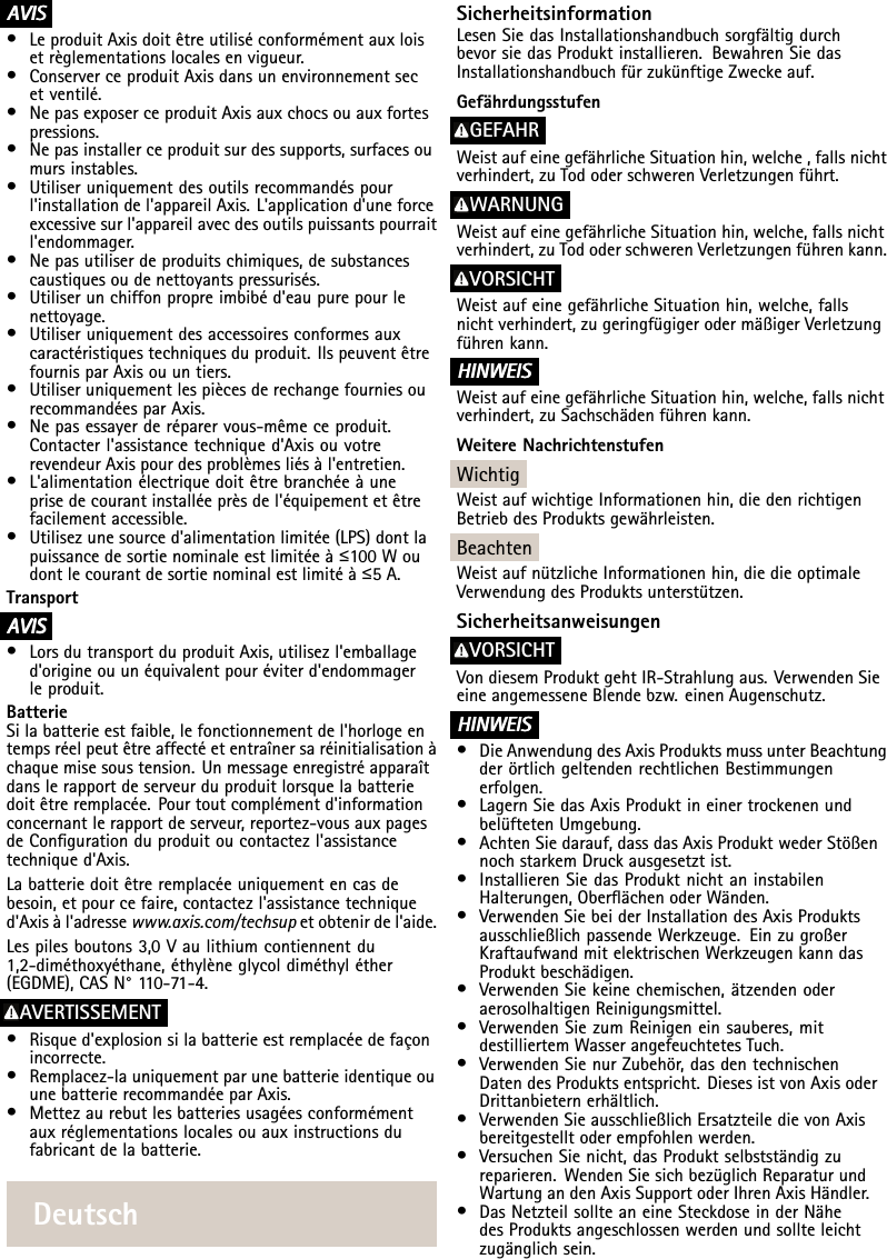 A AAVIS VISVIS•LeproduitAxisdoitêtreutiliséconformémentauxloisetrèglementationslocalesenvigueur.•ConserverceproduitAxisdansunenvironnementsecetventilé.•NepasexposerceproduitAxisauxchocsouauxfortespressions.•Nepasinstallerceproduitsurdessupports,surfacesoumursinstables.•Utiliseruniquementdesoutilsrecommandéspourl&apos;installationdel&apos;appareilAxis.L&apos;applicationd&apos;uneforceexcessivesurl&apos;appareilavecdesoutilspuissantspourraitl&apos;endommager.•Nepasutiliserdeproduitschimiques,desubstancescaustiquesoudenettoyantspressurisés.•Utiliserunchiffonpropreimbibéd&apos;eaupurepourlenettoyage.•Utiliseruniquementdesaccessoiresconformesauxcaractéristiquestechniquesduproduit.IlspeuventêtrefournisparAxisouuntiers.•UtiliseruniquementlespiècesderechangefourniesourecommandéesparAxis.•Nepasessayerderéparervous-mêmeceproduit.Contacterl&apos;assistancetechniqued&apos;AxisouvotrerevendeurAxispourdesproblèmesliésàl&apos;entretien.•L&apos;alimentationélectriquedoitêtrebranchéeàuneprisedecourantinstalléeprèsdel&apos;équipementetêtrefacilementaccessible.•Utilisezunesourced&apos;alimentationlimitée(LPS)dontlapuissancedesortienominaleestlimitéeà≤100Woudontlecourantdesortienominalestlimitéà≤5A.TransportA AAVIS VISVIS•LorsdutransportduproduitAxis,utilisezl&apos;emballaged&apos;origineouunéquivalentpouréviterd&apos;endommagerleproduit.BatterieSilabatterieestfaible,lefonctionnementdel&apos;horlogeentempsréelpeutêtreaffectéetentraînersaréinitialisationàchaquemisesoustension.Unmessageenregistréapparaîtdanslerapportdeserveurduproduitlorsquelabatteriedoitêtreremplacée.Pourtoutcomplémentd&apos;informationconcernantlerapportdeserveur,reportez-vousauxpagesdeCongurationduproduitoucontactezl&apos;assistancetechniqued&apos;Axis.Labatteriedoitêtreremplacéeuniquementencasdebesoin,etpourcefaire,contactezl&apos;assistancetechniqued&apos;Axisàl&apos;adressewww.axis.com/techsupetobtenirdel&apos;aide.Lespilesboutons3,0Vaulithiumcontiennentdu1,2-diméthoxyéthane,éthylèneglycoldiméthyléther(EGDME),CASN°1 10-71-4.AVERTISSEMENT•Risqued&apos;explosionsilabatterieestremplacéedefaçonincorrecte.•Remplacez-launiquementparunebatterieidentiqueouunebatterierecommandéeparAxis.•Mettezaurebutlesbatteriesusagéesconformémentauxréglementationslocalesouauxinstructionsdufabricantdelabatterie.DeutschSicherheitsinformationLesenSiedasInstallationshandbuchsorgfältigdurchbevorsiedasProduktinstallieren.BewahrenSiedasInstallationshandbuchfürzukünftigeZweckeauf.GefährdungsstufenGEFAHRWeistaufeinegefährlicheSituationhin,welche,fallsnichtverhindert,zuTododerschwerenVerletzungenführt.WARNUNGWeistaufeinegefährlicheSituationhin,welche,fallsnichtverhindert,zuTododerschwerenVerletzungenführenkann.VORSICHTWeistaufeinegefährlicheSituationhin,welche,fallsnichtverhindert,zugeringfügigerodermäßigerVerletzungführenkann.HINWEIS HINWEISHINWEISWeistaufeinegefährlicheSituationhin,welche,fallsnichtverhindert,zuSachschädenführenkann.WeitereNachrichtenstufenWichtigWeistaufwichtigeInformationenhin,diedenrichtigenBetriebdesProduktsgewährleisten.BeachtenWeistaufnützlicheInformationenhin,diedieoptimaleVerwendungdesProduktsunterstützen.SicherheitsanweisungenVORSICHTVondiesemProduktgehtIR-Strahlungaus.VerwendenSieeineangemesseneBlendebzw.einenAugenschutz.HINWEIS HINWEISHINWEIS•DieAnwendungdesAxisProduktsmussunterBeachtungderörtlichgeltendenrechtlichenBestimmungenerfolgen.•LagernSiedasAxisProduktineinertrockenenundbelüftetenUmgebung.•AchtenSiedarauf,dassdasAxisProduktwederStößennochstarkemDruckausgesetztist.•InstallierenSiedasProduktnichtaninstabilenHalterungen,OberächenoderWänden.•VerwendenSiebeiderInstallationdesAxisProduktsausschließlichpassendeWerkzeuge.EinzugroßerKraftaufwandmitelektrischenWerkzeugenkanndasProduktbeschädigen.•VerwendenSiekeinechemischen,ätzendenoderaerosolhaltigenReinigungsmittel.•VerwendenSiezumReinigeneinsauberes,mitdestilliertemWasserangefeuchtetesTuch.•VerwendenSienurZubehör,dasdentechnischenDatendesProduktsentspricht.DiesesistvonAxisoderDrittanbieternerhältlich.•VerwendenSieausschließlichErsatzteiledievonAxisbereitgestelltoderempfohlenwerden.•VersuchenSienicht,dasProduktselbstständigzureparieren.WendenSiesichbezüglichReparaturundWartungandenAxisSupportoderIhrenAxisHändler.•DasNetzteilsollteaneineSteckdoseinderNähedesProduktsangeschlossenwerdenundsollteleichtzugänglichsein.