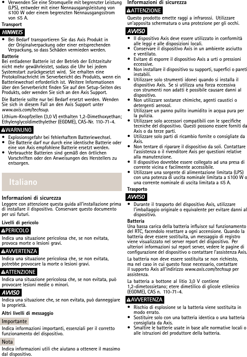 •VerwendenSieeineStromquellemitbegrenzterLeistung(LPS),entwedermiteinerNennausgangsleistungvon≤100WodereinembegrenztenNennausgangsstromvon≤5A.TransportHINWEIS HINWEISHINWEIS•BeiBedarftransportierenSiedasAxisProduktinderOriginalverpackungodereinerentsprechendenVerpackung,sodassSchädenvermiedenwerden.BatterieBeientladenerBatterieistderBetriebderEchtzeituhrnichtmehrgewährleistet,sodassdieUhrbeijedemSystemstartzurückgesetztwird.SieerhalteneineProtokollnachrichtimServerberichtdesProdukts,wenneinBatteriewechselerforderlichist.WeitereInformationenüberdenServerberichtndenSieaufdenSetup-SeitendesProdukts,oderwendenSiesichandenAxisSupport.DieBatteriesolltenurbeiBedarfersetztwerden.WendenSiesichindiesemFallandenAxisSupportunterwww.axis.com/techsup.Lithium-Knopfzellen(3,0V)enthalten1,2-Dimethoxyethan;Ethylenglycoldimethylether(EGDME),CAS-Nr.110-71-4.WARNUNG•ExplosionsgefahrbeifehlerhaftemBatteriewechsel.•DieBatteriedarfnurdurcheineidentischeBatterieodereinevonAxisempfohleneBatterieersetztwerden.•VerbrauchteBatteriensindgemäßdenörtlichenVorschriftenoderdenAnweisungendesHerstellerszuentsorgen.ItalianoInformazionidisicurezzaLeggereconattenzionequestaguidaall&apos;installazioneprimadiinstallareildispositivo.Conservarequestodocumentoperusifuturi.LivellidipericoloPERICOLOIndicaunasituazionepericolosache,senonevitata,provocamorteolesionigravi.AVVERTENZAIndicaunasituazionepericolosache,senonevitata,potrebbeprovocarelamorteolesionigravi.ATTENZIONEIndicaunasituazionepericolosache,senonevitata,puòprovocarelesionimedieominori.A AAVVISO VVISOVVISOIndicaunasituazioneche,senonevitata,puòdanneggiarelaproprietà.AltrilivellidimessaggioImportanteIndicainformazioniimportanti,essenzialiperilcorrettofunzionamentodeldispositivo.NotaIndicainformazioniutilicheaiutanoaottenereilmassimodaldispositivo.InformazionidisicurezzaATTENZIONEQuestoprodottoemetteraggiainfrarossi.Utilizzareun&apos;appositaschermaturaounaprotezionepergliocchi.A AAVVISO VVISOVVISO•IldispositivoAxisdeveessereutilizzatoinconformitàalleleggiealledisposizionilocali.•ConservareildispositivoAxisinunambienteasciuttoeventilato.•EvitarediesporreildispositivoAxisaurtiopressionieccessive.•Noninstallareildispositivosusupporti,supercioparetiinstabili.•UtilizzaresolostrumentiidoneiquandosiinstallaildispositivoAxis.Sesiutilizzaunaforzaeccessivaconstrumentinonadattièpossibilecausaredannialdispositivo.•Nonutilizzaresostanzechimiche,agenticausticiodetergentiaerosol.•Utilizzareunpannopulitoinumiditoinacquapuraperlapulizia.•Utilizzaresoloaccessoricompatibiliconlespecichetecnichedeldispositivo.QuestipossonoesserefornitidaAxisodaterzeparti.•UtilizzaresolopartidiricambioforniteoconsigliatedaAxis.•Nontentarediriparareildispositivodasoli.Contattarel&apos;assistenzaoilrivenditoreAxisperquestionirelativeallamanutenzione.•Ildispositivodovrebbeesserecollegatoadunapresadicorrentevicinaefacilmenteaccessibile.•Utilizzareunasorgentedialimentazionelimitata(LPS)conunapotenzadiuscitanominalelimitataa≤100Wounacorrentenominalediuscitalimitataa≤5A.TrasportoA AAVVISO VVISOVVISO•DuranteiltrasportodeldispositivoAxis,utilizzarel&apos;imballaggiooriginaleoequivalenteperevitaredannialdispositivo.BatteriaUnabassacaricadellabatteriainuiscesulfunzionamentodelRTC,facendoloresettareaogniaccensione.Quandolabatteriadeveesseresostituita,unmessaggiodiregistrovienevisualizzatonelserverreportdeldispositivo.Perulterioriinformazionisulreportserver,vederelepaginedicongurazionedeldispositivoocontattarel&apos;assistenzaAxis.Labatterianondeveesseresostituitasenonrichiesto,manelcasoincuiquestofossenecessario,contattareilsupportoAxisall&apos;indirizzowww.axis.com/techsupperassistenza.Labatteriaabottoneallitio3,0Vcontiene1,2-dimetossietano;eteredimetilicodiglicoleetilenico(EGDME),CASn.110-71-4.AVVERTENZA•Rischiodiesplosioneselabatteriavienesostituitainmodoerrato.•SostituiresoloconunabatteriaidenticaounabatteriaconsigliatadaAxis.•Smaltirelebatterieusateinbaseallenormativelocalioalleistruzionidelproduttoredellabatteria.