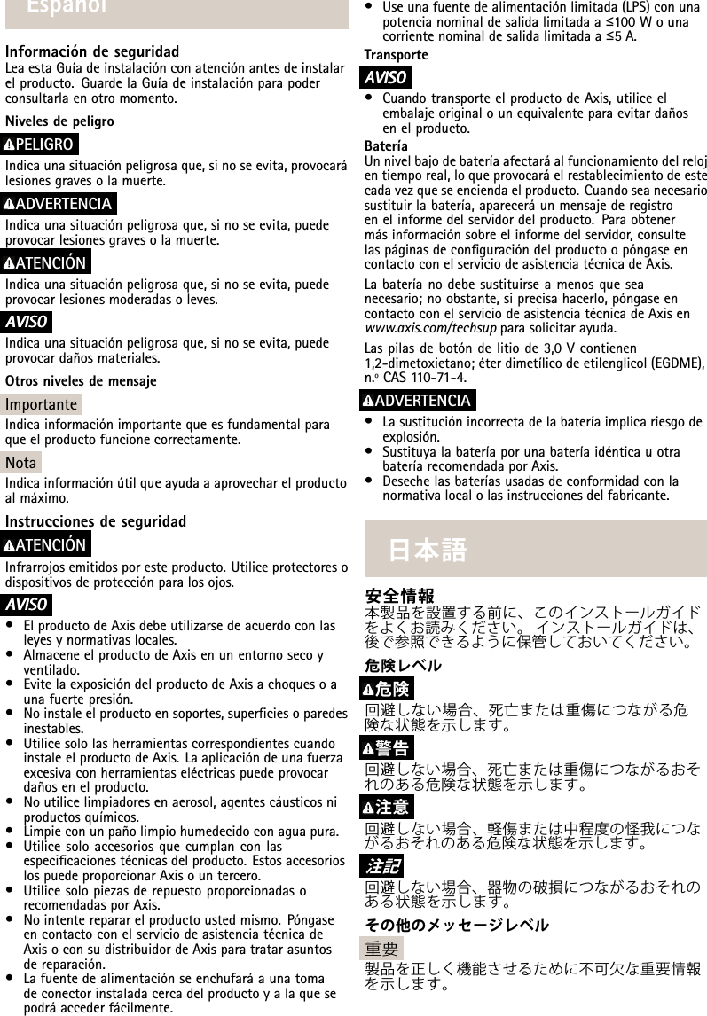 EspañolInformacióndeseguridadLeaestaGuíadeinstalaciónconatenciónantesdeinstalarelproducto.GuardelaGuíadeinstalaciónparapoderconsultarlaenotromomento.NivelesdepeligroPELIGROIndicaunasituaciónpeligrosaque,sinoseevita,provocarálesionesgravesolamuerte.ADVERTENCIAIndicaunasituaciónpeligrosaque,sinoseevita,puedeprovocarlesionesgravesolamuerte.ATENCIÓNIndicaunasituaciónpeligrosaque,sinoseevita,puedeprovocarlesionesmoderadasoleves.A AAVISO VISOVISOIndicaunasituaciónpeligrosaque,sinoseevita,puedeprovocardañosmateriales.OtrosnivelesdemensajeImportanteIndicainformaciónimportantequeesfundamentalparaqueelproductofuncionecorrectamente.NotaIndicainformaciónútilqueayudaaaprovecharelproductoalmáximo.InstruccionesdeseguridadATENCIÓNInfrarrojosemitidosporesteproducto.Utiliceprotectoresodispositivosdeprotecciónparalosojos.A AAVISO VISOVISO•ElproductodeAxisdebeutilizarsedeacuerdoconlasleyesynormativaslocales.•AlmaceneelproductodeAxisenunentornosecoyventilado.•EvitelaexposicióndelproductodeAxisachoquesoaunafuertepresión.•Noinstaleelproductoensoportes,superciesoparedesinestables.•UtilicesololasherramientascorrespondientescuandoinstaleelproductodeAxis.Laaplicacióndeunafuerzaexcesivaconherramientaseléctricaspuedeprovocardañosenelproducto.•Noutilicelimpiadoresenaerosol,agentescáusticosniproductosquímicos.•Limpieconunpañolimpiohumedecidoconaguapura.•Utilicesoloaccesoriosquecumplanconlasespecicacionestécnicasdelproducto.EstosaccesorioslospuedeproporcionarAxisountercero.•UtilicesolopiezasderepuestoproporcionadasorecomendadasporAxis.•Nointenterepararelproductoustedmismo.PóngaseencontactoconelserviciodeasistenciatécnicadeAxisoconsudistribuidordeAxisparatratarasuntosdereparación.•Lafuentedealimentaciónseenchufaráaunatomadeconectorinstaladacercadelproductoyalaquesepodráaccederfácilmente.•Useunafuentedealimentaciónlimitada(LPS)conunapotencianominaldesalidalimitadaa≤100Wounacorrientenominaldesalidalimitadaa≤5A.TransporteA AAVISO VISOVISO•CuandotransporteelproductodeAxis,utiliceelembalajeoriginalounequivalenteparaevitardañosenelproducto.BateríaUnnivelbajodebateríaafectaráalfuncionamientodelrelojentiemporeal,loqueprovocaráelrestablecimientodeestecadavezqueseenciendaelproducto.Cuandoseanecesariosustituirlabatería,apareceráunmensajederegistroenelinformedelservidordelproducto.Paraobtenermásinformaciónsobreelinformedelservidor,consultelaspáginasdeconguracióndelproductoopóngaseencontactoconelserviciodeasistenciatécnicadeAxis.Labateríanodebesustituirseamenosqueseanecesario;noobstante,siprecisahacerlo,póngaseencontactoconelserviciodeasistenciatécnicadeAxisenwww.axis.com/techsupparasolicitarayuda.Laspilasdebotóndelitiode3,0Vcontienen1,2-dimetoxietano;éterdimetílicodeetilenglicol(EGDME),n.ºCAS110-71-4.ADVERTENCIA•Lasustituciónincorrectadelabateríaimplicariesgodeexplosión.•SustituyalabateríaporunabateríaidénticauotrabateríarecomendadaporAxis.•Desechelasbateríasusadasdeconformidadconlanormativalocalolasinstruccionesdelfabricante.⽇本語安全情報本製品を設置する前に、このインストールガイドをよくお読みください。インストールガイドは、後で参照できるように保管しておいてください。危険レベル危険回避しない場合、死亡または重傷につながる危険な状態を⽰します。警告回避しない場合、死亡または重傷につながるおそれのある危険な状態を⽰します。注意回避しない場合、軽傷または中程度の怪我につながるおそれのある危険な状態を⽰します。注 記回避しない場合、器物の破損につながるおそれのある状態を⽰します。その他のメッセージレベル重要製品を正しく機能させるために不可⽋な重要情報を⽰します。