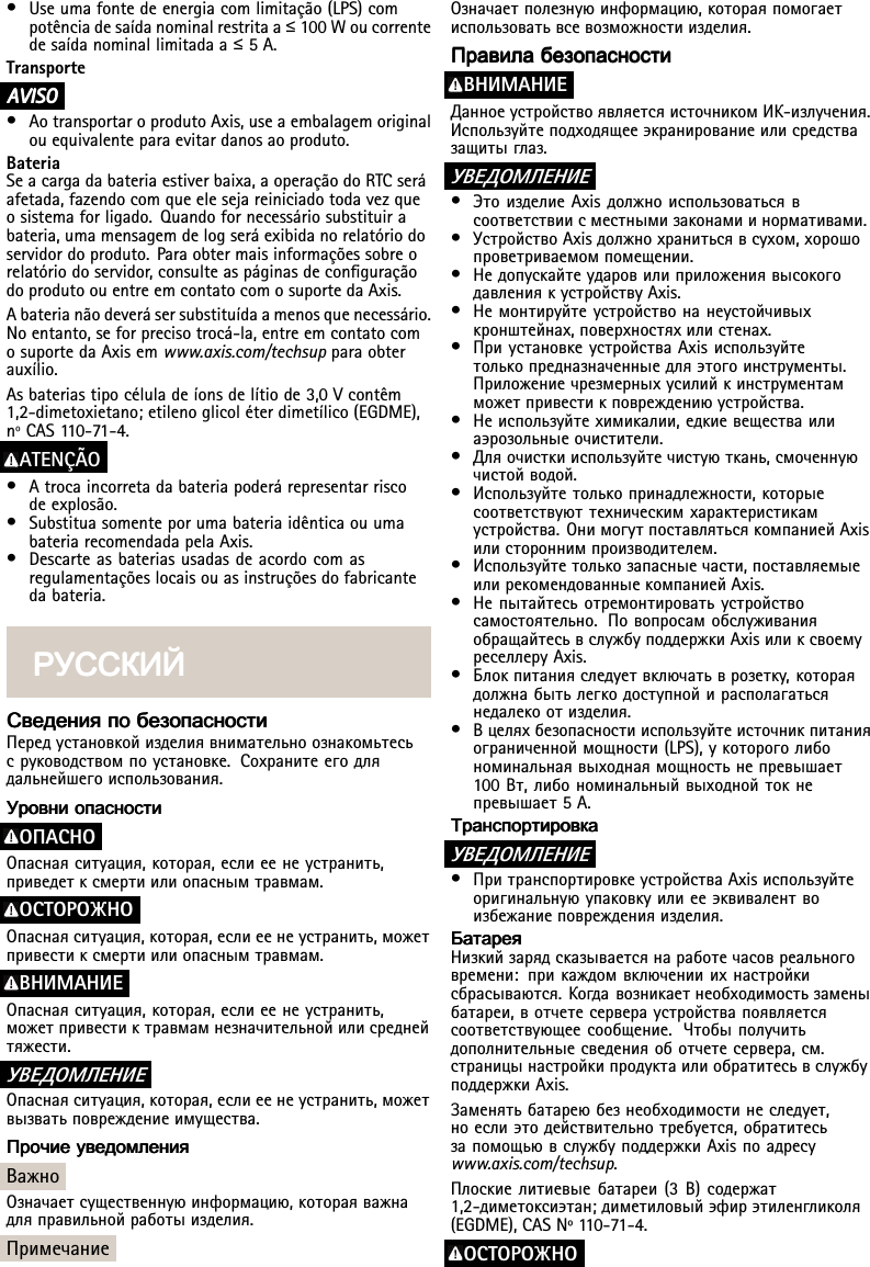 •Useumafontedeenergiacomlimitação(LPS)compotênciadesaídanominalrestritaa≤100Woucorrentedesaídanominallimitadaa≤5A.TransporteA AAVISO VISOVISO•AotransportaroprodutoAxis,useaembalagemoriginalouequivalenteparaevitardanosaoproduto.BateriaSeacargadabateriaestiverbaixa,aoperaçãodoRTCseráafetada,fazendocomqueelesejareiniciadotodavezqueosistemaforligado.Quandofornecessáriosubstituirabateria,umamensagemdelogseráexibidanorelatóriodoservidordoproduto.Paraobtermaisinformaçõessobreorelatóriodoservidor,consulteaspáginasdeconguraçãodoprodutoouentreemcontatocomosuportedaAxis.Abaterianãodeverásersubstituídaamenosquenecessário.Noentanto,seforprecisotrocá-la,entreemcontatocomosuportedaAxisemwww.axis.com/techsupparaobterauxílio.Asbateriastipocéluladeíonsdelítiode3,0Vcontêm1,2-dimetoxietano;etilenoglicoléterdimetílico(EGDME),nºCAS110-71-4.ATENÇÃO•Atrocaincorretadabateriapoderárepresentarriscodeexplosão.•SubstituasomenteporumabateriaidênticaouumabateriarecomendadapelaAxis.•Descarteasbateriasusadasdeacordocomasregulamentaçõeslocaisouasinstruçõesdofabricantedabateria.РУССКИЙ РУССКИЙРУССКИЙСведения СведенияСведенияпо попобезопасности безопасностибезопасностиПередустановкойизделиявнимательноознакомьтесьсруководствомпоустановке.Сохранитеегодлядальнейшегоиспользования.Уровни УровниУровниопасности опасностиопасностиOПACHOОпаснаяситуация,которая,еслиеенеустранить,приведетксмертиилиопаснымтравмам.ОСТОРОЖНООпаснаяситуация,которая,еслиеенеустранить,можетпривестиксмертиилиопаснымтравмам.BHИMAHИEОпаснаяситуация,которая,еслиеенеустранить,можетпривестиктравмамнезначительнойилисреднейтяжести.УВЕДОМЛЕНИЕОпаснаяситуация,которая,еслиеенеустранить,можетвызватьповреждениеимущества.Прочие ПрочиеПрочиеуведомления уведомленияуведомленияВажноОзначаетсущественнуюинформацию,котораяважнадляправильнойработыизделия.ПримечаниеОзначаетполезнуюинформацию,котораяпомогаетиспользоватьвсевозможностиизделия.Правила ПравилаПравилабезопасности безопасностибезопасностиBHИMAHИEДанноеустройствоявляетсяисточникомИК-излучения.Используйтеподходящееэкранированиеилисредствазащитыглаз.УВЕДОМЛЕНИЕ•ЭтоизделиеAxisдолжноиспользоватьсявсоответствиисместнымизаконамиинормативами.•УстройствоAxisдолжнохранитьсявсухом,хорошопроветриваемомпомещении.•НедопускайтеударовилиприложениявысокогодавлениякустройствуAxis.•Немонтируйтеустройствонанеустойчивыхкронштейнах,поверхностяхилистенах.•ПриустановкеустройстваAxisиспользуйтетолькопредназначенныедляэтогоинструменты.Приложениечрезмерныхусилийкинструментамможетпривестикповреждениюустройства.•Неиспользуйтехимикалии,едкиевеществаилиаэрозольныеочистители.•Дляочисткииспользуйтечистуюткань,смоченнуючистойводой.•Используйтетолькопринадлежности,которыесоответствуюттехническимхарактеристикамустройства.ОнимогутпоставлятьсякомпаниейAxisилистороннимпроизводителем.•Используйтетолькозапасныечасти,поставляемыеилирекомендованныекомпаниейAxis.•Непытайтесьотремонтироватьустройствосамостоятельно.ПовопросамобслуживанияобращайтесьвслужбуподдержкиAxisиликсвоемуреселлеруAxis.•Блокпитанияследуетвключатьврозетку,котораядолжнабытьлегкодоступнойирасполагатьсянедалекоотизделия.•Вцеляхбезопасностииспользуйтеисточникпитанияограниченноймощности(LPS),укотороголибономинальнаявыходнаямощностьнепревышает100Вт,либономинальныйвыходнойтокнепревышает5A.Транспортировка ТранспортировкаТранспортировкаУВЕДОМЛЕНИЕ•ПритранспортировкеустройстваAxisиспользуйтеоригинальнуюупаковкуилиееэквивалентвоизбежаниеповрежденияизделия.Батарея БатареяБатареяНизкийзарядсказываетсянаработечасовреальноговремени:прикаждомвключенииихнастройкисбрасываются.Когдавозникаетнеобходимостьзаменыбатареи,вотчетесервераустройствапоявляетсясоответствующеесообщение.Чтобыполучитьдополнительныесведенияоботчетесервера,см.страницынастройкипродуктаилиобратитесьвслужбуподдержкиAxis.Заменятьбатареюбезнеобходимостинеследует,ноеслиэтодействительнотребуется,обратитесьзапомощьювслужбуподдержкиAxisпоадресуwww.axis.com/techsup.Плоскиелитиевыебатареи(3В)содержат1,2-диметоксиэтан;диметиловыйэфирэтиленгликоля(EGDME),CAS№1 10-71-4.ОСТОРОЖНО