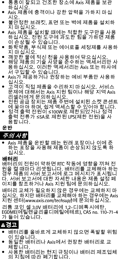 •통풍이잘되고건조한장소에Axis제품을보관하십시오.•Axis제품에충격이나강한압력을가하지마십시오.•불안정한브래킷,표면또는벽에제품을설치하지마십시오.•Axis제품을설치할때에는적합한도구만을사용하십시오.전원도구에과도한힘을가하면제품이손상될수있습니다.•화학약품,부식제또는에어로졸세정제를사용하지마십시오.•깨끗한물에적신천을사용하여닦으십시오.•해당제품의기술사양을준수하는액세서리만사용하십시오.이러한액세서리는Axis또는타사에서구입할수있습니다.•Axis가제공하거나권장하는예비부품만사용하십시오.•고객이직접제품을수리하지마십시오.서비스문제에대해서는Axis지원팀이나해당지역Axis리셀러에게문의하십시오.•전원공급장치는제품주변에설치된소켓콘센트에꽂아야하며,쉽게액세스할수있어야합니다.•정격출력전원이≤100W로제한되었거나정격출력전류가≤5A로제한된LPS(제한전원)을사용합니다.운 운운반 반반주 주주의 의의사 사사항 항항•Axis제품을운반할때는원래포장이나이에준하는포장을사용해제품이손상되지않도록하십시오.배 배배터 터터리 리리배터리의전원이약하면RTC작동에영향을끼쳐전원을켤때마다리셋됩니다.배터리를교체해야하는경우제품의서버보고서에로그메시지가표시됩니다.서버보고서에대한자세한내용은제품설정페이지를참조하거나Axis지원팀에문의하십시오.배터리교체가필요하지않은경우에는교체하지마십시오.하지만배터리를교체해야하는경우에는Axis지원센터(www.axis.com/techsup/)에문의하십시오.리튬코인셀3.0V배터리에1,2-디메톡시에탄,EGDME(에틸렌글리콜디메틸에테르),CASno.110-71-4가들어있습니다.경 경경고 고고•배터리를올바르게교체하지않으면폭발할위험이있습니다.•동일한배터리나Axis에서권장한배터리로교체합니다.•사용한배터리는현지규정이나배터리제조업체의지침에따라폐기합니다.