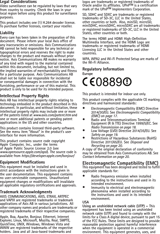 Legal ConsiderationsVideo surveillance can be regulated by laws that varyfrom country to country. Check the laws in yourlocal region before using this product for surveillancepurposes.This product includes one (1) H.264 decoder license.To purchase further licenses, contact your reseller.LiabilityEvery care has been taken in the preparation of thisdocument. Please inform your local Axis ofce ofany inaccuracies or omissions. Axis CommunicationsAB cannot be held responsible for any technical ortypographical errors and reserves the right to makechanges to the product and manuals without priornotice. Axis Communications AB makes no warrantyof any kind with regard to the material containedwithin this document, including, but not limited to,the implied warranties of merchantability and tnessfor a particular purpose. Axis Communications ABshall not be liable nor responsible for incidentalor consequential damages in connection with thefurnishing, performance or use of this material. Thisproduct is only to be used for its intended purpose.Intellectual Property RightsAxis AB has intellectual property rights relating totechnology embodied in the product described in thisdocument. In particular, and without limitation, theseintellectual property rights may include one or moreof the patents listed at www.axis.com/patent.htm andone or more additional patents or pending patentapplications in the US and other countries.This product contains licensed third-party software.See the menu item “About” in the product’s userinterface for more information.This product contains source code copyrightApple Computer, Inc., under the termsof Apple Public Source License 2.0 (seewww.opensource.apple.com/apsl). The source code isavailable from https://developer.apple.com/bonjour/Equipment ModicationsThis equipment must be installed and used instrict accordance with the instructions given inthe user documentation. This equipment containsno user-serviceable components. Unauthorizedequipment changes or modications will invalidateall applicable regulatory certications and approvals.Trademark AcknowledgmentsAXIS COMMUNICATIONS, AXIS, ETRAX, ARTPECand VAPIX are registered trademarks or trademarkapplications of Axis AB in various jurisdictions. Allother company names and products are trademarks orregistered trademarks of their respective companies.Apple, Boa, Apache, Bonjour, Ethernet, InternetExplorer, Linux, Microsoft, Mozilla, Real, SMPTE,QuickTime, UNIX, Windows, Windows Vista andWWW are registered trademarks of the respectiveholders. Java and all Java-based trademarks andlogos are trademarks or registered trademarks ofOracle and/or its afliates. UPnPTM is a certicationmark of the UPnPTM Implementers Corporation.SD, SDHC and SDXC are trademarks or registeredtrademarks of SD-3C, LLC in the United States,other countries or both. Also, miniSD, microSD,miniSDHC, microSDHC, microSDXC are all trademarksor registered trademarks of SD-3C, LLC in the UnitedStates, other countries or both.The terms HDMI and HDMI High-DenitionMultimedia Interface, and the HDMI Logo aretrademarks or registered trademarks of HDMILicensing LLC in the United States and othercountries.WPA, WPA2 and Wi-Fi Protected Setup are marks ofthe Wi-Fi Alliance.Regulatory InformationEuropeThis product is intended for indoor use only.This product complies with the applicable CE markingdirectives and harmonized standards:•Electromagnetic Compatibility (EMC) Directive2014/30/EU. See Electromagnetic Compatibility(EMC) on page 17.•Radio and Telecommunications TerminalEquipment (R &amp; TTE) Directive 1999/5/EC. SeeRadio Transmission on page 18.•Low Voltage (LVD) Directive 2014/35/EU. SeeSafety on page 19.•Restrictions of Hazardous Substances (RoHS)Directive 2011/65/EU. See Disposal andRecycling on page 20.A copy of the original declaration of conformitymay be obtained from Axis Communications AB. SeeContact Information on page 20.Electromagnetic Compatibility (EMC)This equipment has been designed and tested to fulllapplicable standards for:•Radio frequency emission when installedaccording to the instructions and used in itsintended environment.•Immunity to electrical and electromagneticphenomena when installed according tothe instructions and used in its intendedenvironment.USAUsing an unshielded network cable (UTP) – Thisequipment has been tested using an unshieldednetwork cable (UTP) and found to comply with thelimits for a Class A digital device, pursuant to part 15of the FCC Rules. These limits are designed to providereasonable protection against harmful interferencewhen the equipment is operated in a commercialenvironment. This equipment generates, uses, and