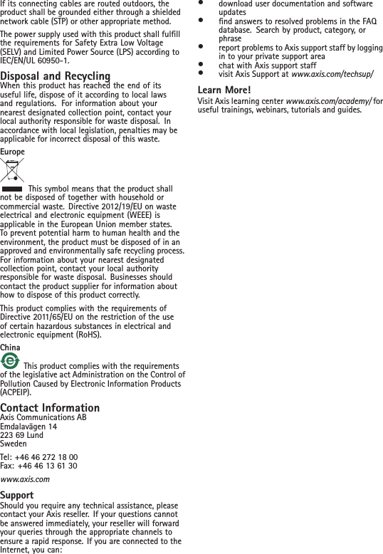 If its connecting cables are routed outdoors, theproduct shall be grounded either through a shieldednetwork cable (STP) or other appropriate method.The power supply used with this product shall fulllthe requirements for Safety Extra Low Voltage(SELV) and Limited Power Source (LPS) according toIEC/EN/UL 60950-1.Disposal and RecyclingWhen this product has reached the end of itsuseful life, dispose of it according to local lawsand regulations. For information about yournearest designated collection point, contact yourlocal authority responsible for waste disposal. Inaccordance with local legislation, penalties may beapplicable for incorrect disposal of this waste.EuropeThis symbol means that the product shallnot be disposed of together with household orcommercial waste. Directive 2012/19/EU on wasteelectrical and electronic equipment (WEEE) isapplicable in the European Union member states.To prevent potential harm to human health and theenvironment, the product must be disposed of in anapproved and environmentally safe recycling process.For information about your nearest designatedcollection point, contact your local authorityresponsible for waste disposal. Businesses shouldcontact the product supplier for information abouthow to dispose of this product correctly.This product complies with the requirements ofDirective 2011/65/EU on the restriction of the useof certain hazardous substances in electrical andelectronic equipment (RoHS).ChinaThis product complies with the requirementsof the legislative act Administration on the Control ofPollution Caused by Electronic Information Products(ACPEIP).Contact InformationAxis Communications ABEmdalavägen 14223 69 LundSwedenTel: +46 46 272 18 00Fax: +46 46 13 61 30www.axis.comSupportShould you require any technical assistance, pleasecontact your Axis reseller. If your questions cannotbe answered immediately, your reseller will forwardyour queries through the appropriate channels toensure a rapid response. If you are connected to theInternet, you can:•download user documentation and softwareupdates•nd answers to resolved problems in the FAQdatabase. Search by product, category, orphrase•report problems to Axis support staff by loggingin to your private support area•chat with Axis support staff•visit Axis Support at www.axis.com/techsup/Learn More!Visit Axis learning center www.axis.com/academy/ foruseful trainings, webinars, tutorials and guides.