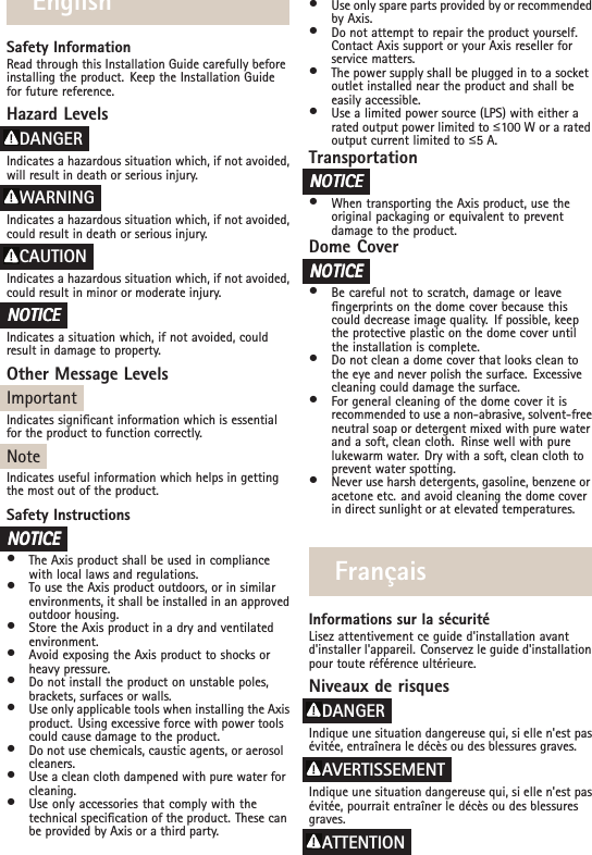 EnglishSafety InformationRead through this Installation Guide carefully beforeinstalling the product. Keep the Installation Guidefor future reference.Hazard LevelsDANGERIndicates a hazardous situation which, if not avoided,will result in death or serious injury.WARNINGIndicates a hazardous situation which, if not avoided,could result in death or serious injury.CAUTIONIndicates a hazardous situation which, if not avoided,could result in minor or moderate injury.NONONOTICETICETICEIndicates a situation which, if not avoided, couldresult in damage to property.Other Message LevelsImportantIndicates signicant information which is essentialfor the product to function correctly.NoteIndicates useful information which helps in gettingthe most out of the product.Safety InstructionsNONONOTICETICETICE•The Axis product shall be used in compliancewith local laws and regulations.•To use the Axis product outdoors, or in similarenvironments, it shall be installed in an approvedoutdoor housing.•Store the Axis product in a dry and ventilatedenvironment.•Avoid exposing the Axis product to shocks orheavy pressure.•Do not install the product on unstable poles,brackets, surfaces or walls.•Use only applicable tools when installing the Axisproduct. Using excessive force with power toolscould cause damage to the product.•Do not use chemicals, caustic agents, or aerosolcleaners.•Use a clean cloth dampened with pure water forcleaning.•Use only accessories that comply with thetechnical specication of the product. These canbe provided by Axis or a third party.•Use only spare parts provided by or recommendedby Axis.•Do not attempt to repair the product yourself.Contact Axis support or your Axis reseller forservice matters.•The power supply shall be plugged in to a socketoutlet installed near the product and shall beeasily accessible.•Use a limited power source (LPS) with either arated output power limited to ื100 W or a ratedoutput current limited to ื5 A.TransportationNONONOTICETICETICE•When transporting the Axis product, use theoriginal packaging or equivalent to preventdamage to the product.Dome CoverNONONOTICETICETICE•Be careful not to scratch, damage or leavengerprints on the dome cover because thiscould decrease image quality. If possible, keepthe protective plastic on the dome cover untilthe installation is complete.•Do not clean a dome cover that looks clean tothe eye and never polish the surface. Excessivecleaning could damage the surface.•For general cleaning of the dome cover it isrecommended to use a non-abrasive, solvent-freeneutral soap or detergent mixed with pure waterand a soft, clean cloth. Rinse well with purelukewarm water. Dry with a soft, clean cloth toprevent water spotting.•Never use harsh detergents, gasoline, benzene oracetone etc. and avoid cleaning the dome coverin direct sunlight or at elevated temperatures.FrançaisInformations sur la sécuritéLisez attentivement ce guide d&apos;installation avantd&apos;installer l&apos;appareil. Conservez le guide d&apos;installationpour toute référence ultérieure.Niveaux de risquesDANGERIndique une situation dangereuse qui, si elle n&apos;est pasévitée, entraînera le décès ou des blessures graves.AVERTISSEMENTIndique une situation dangereuse qui, si elle n&apos;est pasévitée, pourrait entraîner le décès ou des blessuresgraves.ATTENTION