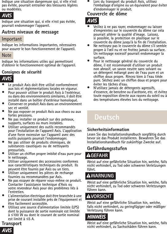 Indique une situation dangereuse qui, si elle n&apos;estpas évitée, pourrait entraîner des blessures légèresou modérées.AAAVISVISVISIndique une situation qui, si elle n&apos;est pas évitée,pourrait endommager l&apos;appareil.Autres niveaux de messageImportantIndique les informations importantes, nécessairespour assurer le bon fonctionnement de l’appareil.NoteIndique les informations utiles qui permettrontd’obtenir le fonctionnement optimal de l’appareil.Consignes de sécuritéAAAVISVISVIS•Le produit Axis doit être utilisé conformémentaux lois et règlementations locales en vigueur.•Pour pouvoir utiliser le produit Axis à l&apos;extérieur,ou dans des environnements similaires, il doit êtreinstallé dans un boîtier d&apos;extérieur homologué.•Conserver ce produit Axis dans un environnementsec et ventilé.•Ne pas exposer ce produit Axis aux chocs ou auxfortes pressions.•Ne pas installer ce produit sur des poteaux,supports, surfaces ou murs instables.•Utiliser uniquement des outils recommandéspour l&apos;installation de l&apos;appareil Axis. L&apos;applicationd&apos;une force excessive sur l&apos;appareil avec desoutils puissants pourrait l&apos;endommager.•Ne pas utiliser de produits chimiques, desubstances caustiques ou de nettoyantspressurisés.•Utiliser un chiffon propre imbibé d&apos;eau pure pourle nettoyage.•Utiliser uniquement des accessoires conformesaux caractéristiques techniques du produit. Ilspeuvent être fournis par Axis ou un tiers.•Utiliser uniquement les pièces de rechangefournies ou recommandées par Axis.•Ne pas essayer de réparer vous-même ce produit.Contacter l&apos;assistance technique d&apos;Axis ouvotre revendeur Axis pour des problèmes liés àl&apos;entretien.•L&apos;alimentation électrique doit être branchée à uneprise de courant installée près de l&apos;équipement etêtre facilement accessible.•Utilisez une source d&apos;alimentation limitée (LPS)dont la puissance de sortie nominale est limitéeàื100 W ou dont le courant de sortie nominalest limité à ื5 A.TransportAAAVISVISVIS•Lors du transport du produit Axis, utilisezl&apos;emballage d&apos;origine ou un équivalent pour éviterd&apos;endommager le produit.Couvercle de dômeAAAVISVISVIS•Veillez à ne pas rayer, endommager ou laisserd&apos;empreintes sur le couvercle du dôme car celapourrait altérer la qualité d&apos;image. Laissez,si possible, la protection en plastique sur lecouvercle du dôme jusqu’à la n de l’installation.•Ne nettoyez pas le couvercle du dôme s&apos;il semblepropre à l&apos;œil nu et ne frottez jamais sa surface.Un nettoyage excessif pourrait endommager lasurface.•Pour le nettoyage général du couvercle dudôme, il est recommandé d&apos;utiliser un produitnon abrasif, un savon neutre sans solvant ouun détergent mélangé avec de l&apos;eau pure et unchiffon doux propre. Rincez bien à l&apos;eau tièdepure. Séchez avec un chiffon doux et propre pouréviter les tâches d&apos;eau.•N&apos;utilisez jamais de détergents agressifs,d&apos;essence, de benzène ou d&apos;acétone, etc. et éviteztoute exposition directe aux rayons du soleil ou àdes températures élevées lors du nettoyage.DeutschSicherheitsinformationLesen Sie das Installationshandbuch sorgfältig durchbevor sie das Produkt installieren. Bewahren Sie dasInstallationshandbuch für zukünftige Zwecke auf.GefährdungsstufenGEFAHRWeist auf eine gefährliche Situation hin, welche, fallsnicht verhindert, zu Tod oder schweren Verletzungenführt.WARNUNGWeist auf eine gefährliche Situation hin, welche, fallsnicht verhindert, zu Tod oder schweren Verletzungenführen kann.VORSICHTWeist auf eine gefährliche Situation hin, welche,falls nicht verhindert, zu geringfügiger oder mäßigerVerletzung führen kann.HINWEISHINWEISHINWEISWeist auf eine gefährliche Situation hin, welche, fallsnicht verhindert, zu Sachschäden führen kann.