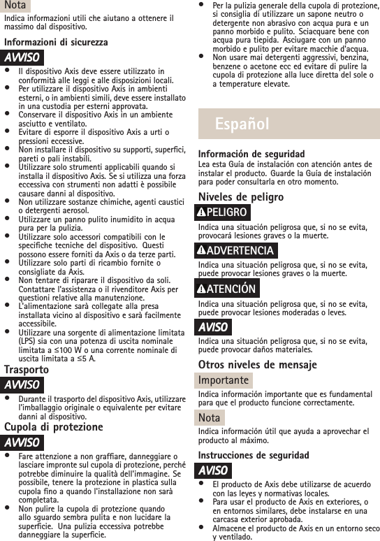 NotaIndica informazioni utili che aiutano a ottenere ilmassimo dal dispositivo.Informazioni di sicurezzaAAAVVISOVVISOVVISO•Il dispositivo Axis deve essere utilizzato inconformità alle leggi e alle disposizioni locali.•Per utilizzare il dispositivo Axis in ambientiesterni, o in ambienti simili, deve essere installatoin una custodia per esterni approvata.•Conservare il dispositivo Axis in un ambienteasciutto e ventilato.•Evitare di esporre il dispositivo Axis a urti opressioni eccessive.•Non installare il dispositivo su supporti, superci,pareti o pali instabili.•Utilizzare solo strumenti applicabili quando siinstalla il dispositivo Axis. Se si utilizza una forzaeccessiva con strumenti non adatti è possibilecausare danni al dispositivo.•Non utilizzare sostanze chimiche, agenti causticio detergenti aerosol.•Utilizzare un panno pulito inumidito in acquapura per la pulizia.•Utilizzare solo accessori compatibili con lespeciche tecniche del dispositivo. Questipossono essere forniti da Axis o da terze parti.•Utilizzare solo parti di ricambio fornite oconsigliate da Axis.•Non tentare di riparare il dispositivo da soli.Contattare l&apos;assistenza o il rivenditore Axis perquestioni relative alla manutenzione.•L&apos;alimentazione sarà collegate alla presainstallata vicino al dispositivo e sarà facilmenteaccessibile.•Utilizzare una sorgente di alimentazione limitata(LPS) sia con una potenza di uscita nominalelimitata a ื100 W o una corrente nominale diuscita limitata a ื5 A.TrasportoAAAVVISOVVISOVVISO•Durante il trasporto del dispositivo Axis, utilizzarel&apos;imballaggio originale o equivalente per evitaredanni al dispositivo.Cupola di protezioneAAAVVISOVVISOVVISO•Fare attenzione a non grafare, danneggiare olasciare impronte sul cupola di protezione, perchépotrebbe diminuire la qualità dell&apos;immagine. Sepossibile, tenere la protezione in plastica sullacupola no a quando l&apos;installazione non saràcompletata.•Non pulire la cupola di protezione quandoallo sguardo sembra pulita e non lucidare lasupercie. Una pulizia eccessiva potrebbedanneggiare la supercie.•Per la pulizia generale della cupola di protezione,si consiglia di utilizzare un sapone neutro odetergente non abrasivo con acqua pura e unpanno morbido e pulito. Sciacquare bene conacqua pura tiepida. Asciugare con un pannomorbido e pulito per evitare macchie d&apos;acqua.•Non usare mai detergenti aggressivi, benzina,benzene o acetone ecc ed evitare di pulire lacupola di protezione alla luce diretta del sole oa temperature elevate.EspañolInformación de seguridadLea esta Guía de instalación con atención antes deinstalar el producto. Guarde la Guía de instalaciónpara poder consultarla en otro momento.Niveles de peligroPELIGROIndica una situación peligrosa que, si no se evita,provocará lesiones graves o la muerte.ADVERTENCIAIndica una situación peligrosa que, si no se evita,puede provocar lesiones graves o la muerte.ATENCIÓNIndica una situación peligrosa que, si no se evita,puede provocar lesiones moderadas o leves.AAAVISOVISOVISOIndica una situación peligrosa que, si no se evita,puede provocar daños materiales.Otros niveles de mensajeImportanteIndica información importante que es fundamentalpara que el producto funcione correctamente.NotaIndica información útil que ayuda a aprovechar elproducto al máximo.Instrucciones de seguridadAAAVISOVISOVISO•El producto de Axis debe utilizarse de acuerdocon las leyes y normativas locales.•Para usar el producto de Axis en exteriores, oen entornos similares, debe instalarse en unacarcasa exterior aprobada.•Almacene el producto de Axis en un entorno secoy ventilado.