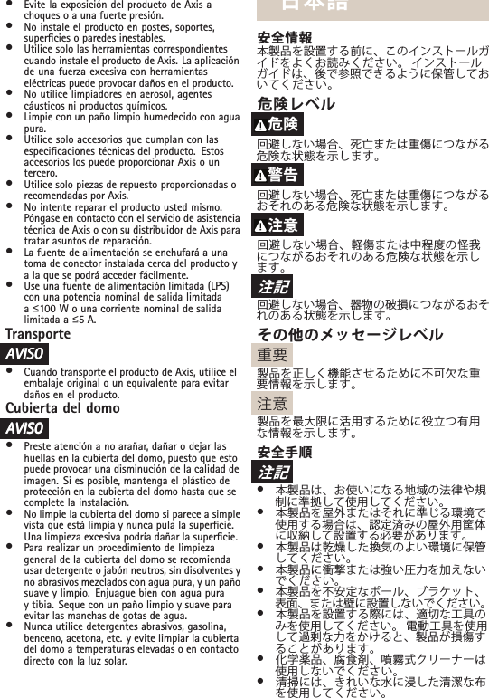 •Evite la exposición del producto de Axis achoques o a una fuerte presión.•No instale el producto en postes, soportes,supercies o paredes inestables.•Utilice solo las herramientas correspondientescuando instale el producto de Axis. La aplicaciónde una fuerza excesiva con herramientaseléctricas puede provocar daños en el producto.•No utilice limpiadores en aerosol, agentescáusticos ni productos químicos.•Limpie con un paño limpio humedecido con aguapura.•Utilice solo accesorios que cumplan con lasespecicaciones técnicas del producto. Estosaccesorios los puede proporcionar Axis o untercero.•Utilice solo piezas de repuesto proporcionadas orecomendadas por Axis.•No intente reparar el producto usted mismo.Póngase en contacto con el servicio de asistenciatécnica de Axis o con su distribuidor de Axis paratratar asuntos de reparación.•La fuente de alimentación se enchufará a unatoma de conector instalada cerca del producto ya la que se podrá acceder fácilmente.•Use una fuente de alimentación limitada (LPS)con una potencia nominal de salida limitadaaื100 W o una corriente nominal de salidalimitada a ื5 A.TransporteAAAVISOVISOVISO•Cuando transporte el producto de Axis, utilice elembalaje original o un equivalente para evitardaños en el producto.Cubierta del domoAAAVISOVISOVISO•Preste atención a no arañar, dañar o dejar lashuellas en la cubierta del domo, puesto que estopuede provocar una disminución de la calidad deimagen. Si es posible, mantenga el plástico deprotección en la cubierta del domo hasta que secomplete la instalación.•No limpie la cubierta del domo si parece a simplevista que está limpia y nunca pula la supercie.Una limpieza excesiva podría dañar la supercie.•Para realizar un procedimiento de limpiezageneral de la cubierta del domo se recomiendausar detergente o jabón neutros, sin disolventes yno abrasivos mezclados con agua pura, y un pañosuave y limpio. Enjuague bien con agua puray tibia. Seque con un paño limpio y suave paraevitar las manchas de gotas de agua.•Nunca utilice detergentes abrasivos, gasolina,benceno, acetona, etc. y evite limpiar la cubiertadel domo a temperaturas elevadas o en contactodirecto con la luz solar.日本語安全情報本製品を設置する前に、このインストールガイドをよくお読みください。 インストールガイドは、後で参照できるように保管しておいてください。危険レベル危険回避しない場合、死亡または重傷につながる危険な状態を示します。警告回避しない場合、死亡または重傷につながるおそれのある危険な状態を示します。注意回避しない場合、軽傷または中程度の怪我につながるおそれのある危険な状態を示します。注記回避しない場合、器物の破損につながるおそれのある状態を示します。その他のメッセージレベル重要製品を正しく機能させるために不可欠な重要情報を示します。注意製品を最大限に活用するために役立つ有用な情報を示します。安全手順注記•本製品は、お使いになる地域の法律や規制に準拠して使用してください。•本製品を屋外またはそれに準じる環境で使用する場合は、認定済みの屋外用筐体に収納して設置する必要があります。•本製品は乾燥した換気のよい環境に保管してください。•本製品に衝撃または強い圧力を加えないでください。•本製品を不安定なポール、ブラケット、表面、または壁に設置しないでください。•本製品を設置する際には、適切な工具のみを使用してください。 電動工具を使用して過剰な力をかけると、製品が損傷することがあります。•化学薬品、腐食剤、噴霧式クリーナーは使用しないでください。•清掃には、きれいな水に浸した清潔な布を使用してください。
