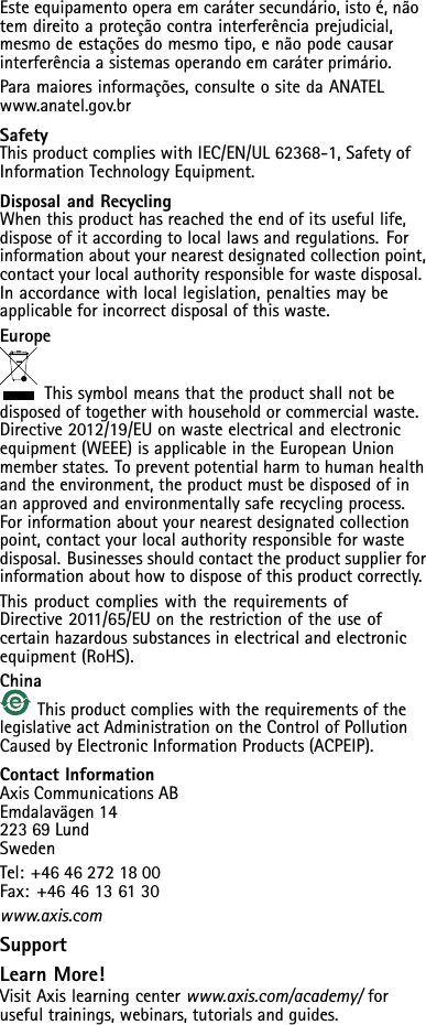 Esteequipamentooperaemcarátersecundário,istoé,nãotemdireitoaproteçãocontrainterferênciaprejudicial,mesmodeestaçõesdomesmotipo,enãopodecausarinterferênciaasistemasoperandoemcaráterprimário.Paramaioresinformações,consulteositedaANATELwww.anatel.gov.brSafetyThisproductcomplieswithIEC/EN/UL62368-1,SafetyofInformationTechnologyEquipment.DisposalandRecyclingWhenthisproducthasreachedtheendofitsusefullife,disposeofitaccordingtolocallawsandregulations.Forinformationaboutyournearestdesignatedcollectionpoint,contactyourlocalauthorityresponsibleforwastedisposal.Inaccordancewithlocallegislation,penaltiesmaybeapplicableforincorrectdisposalofthiswaste.EuropeThissymbolmeansthattheproductshallnotbedisposedoftogetherwithhouseholdorcommercialwaste.Directive2012/19/EUonwasteelectricalandelectronicequipment(WEEE)isapplicableintheEuropeanUnionmemberstates.Topreventpotentialharmtohumanhealthandtheenvironment,theproductmustbedisposedofinanapprovedandenvironmentallysaferecyclingprocess.Forinformationaboutyournearestdesignatedcollectionpoint,contactyourlocalauthorityresponsibleforwastedisposal.Businessesshouldcontacttheproductsupplierforinformationabouthowtodisposeofthisproductcorrectly.ThisproductcomplieswiththerequirementsofDirective2011/65/EUontherestrictionoftheuseofcertainhazardoussubstancesinelectricalandelectronicequipment(RoHS).ChinaThisproductcomplieswiththerequirementsofthelegislativeactAdministrationontheControlofPollutionCausedbyElectronicInformationProducts(ACPEIP).ContactInformationAxisCommunicationsABEmdalavägen1422369LundSwedenTel:+46462721800Fax:+4646136130www.axis.comSupportLearnMore!VisitAxislearningcenterwww.axis.com/academy/forusefultrainings,webinars,tutorialsandguides.