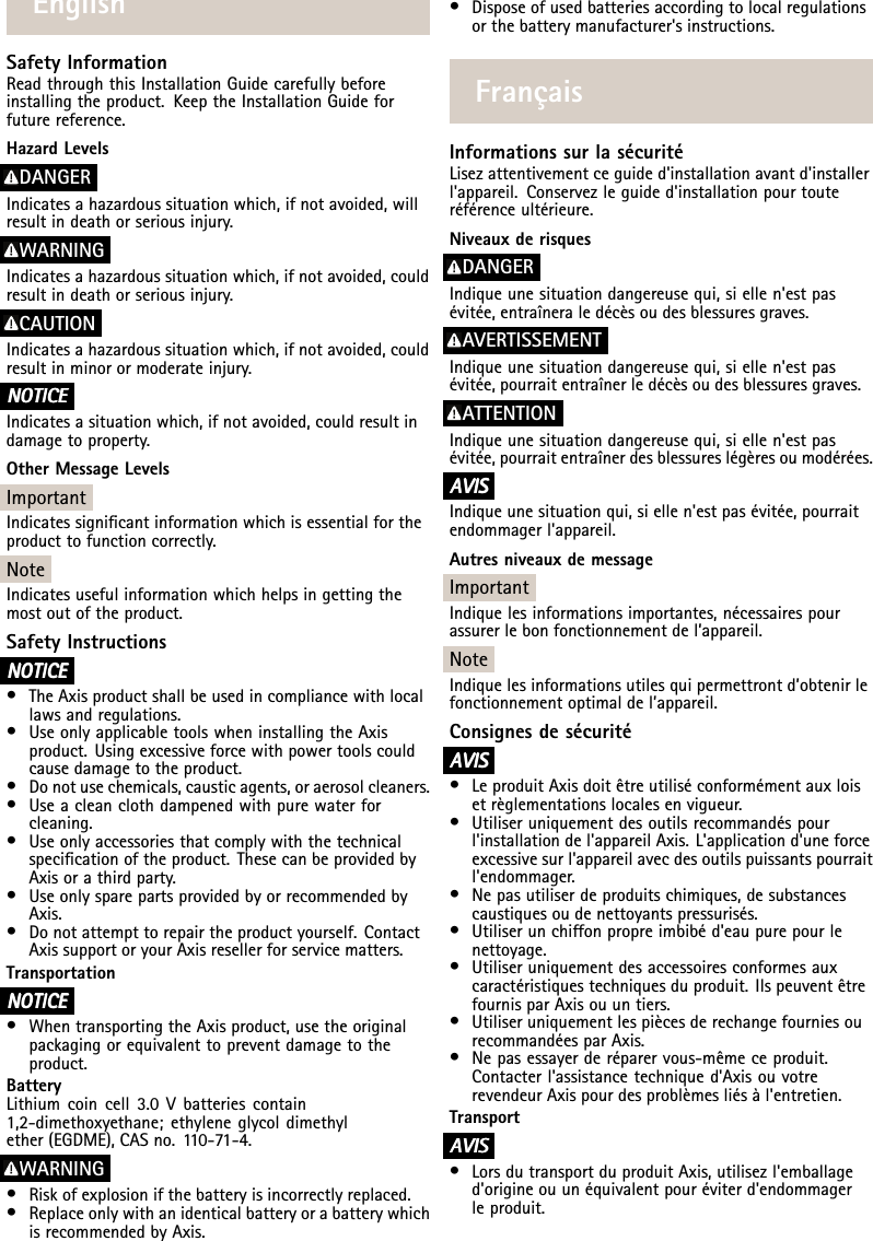 EnglishSafetyInformationReadthroughthisInstallationGuidecarefullybeforeinstallingtheproduct.KeeptheInstallationGuideforfuturereference.HazardLevelsDANGERIndicatesahazardoussituationwhich,ifnotavoided,willresultindeathorseriousinjury.WARNINGIndicatesahazardoussituationwhich,ifnotavoided,couldresultindeathorseriousinjury.CAUTIONIndicatesahazardoussituationwhich,ifnotavoided,couldresultinminorormoderateinjury.NO NONOTICE TICETICEIndicatesasituationwhich,ifnotavoided,couldresultindamagetoproperty.OtherMessageLevelsImportantIndicatessignicantinformationwhichisessentialfortheproducttofunctioncorrectly.NoteIndicatesusefulinformationwhichhelpsingettingthemostoutoftheproduct.SafetyInstructionsNO NONOTICE TICETICE•TheAxisproductshallbeusedincompliancewithlocallawsandregulations.•UseonlyapplicabletoolswheninstallingtheAxisproduct.Usingexcessiveforcewithpowertoolscouldcausedamagetotheproduct.•Donotusechemicals,causticagents,oraerosolcleaners.•Useacleanclothdampenedwithpurewaterforcleaning.•Useonlyaccessoriesthatcomplywiththetechnicalspecicationoftheproduct.ThesecanbeprovidedbyAxisorathirdparty.•UseonlysparepartsprovidedbyorrecommendedbyAxis.•Donotattempttorepairtheproductyourself.ContactAxissupportoryourAxisresellerforservicematters.TransportationNO NONOTICE TICETICE•WhentransportingtheAxisproduct,usetheoriginalpackagingorequivalenttopreventdamagetotheproduct.BatteryLithiumcoincell3.0Vbatteriescontain1,2-dimethoxyethane;ethyleneglycoldimethylether(EGDME),CASno.110-71-4.WARNING•Riskofexplosionifthebatteryisincorrectlyreplaced.•ReplaceonlywithanidenticalbatteryorabatterywhichisrecommendedbyAxis.•Disposeofusedbatteriesaccordingtolocalregulationsorthebatterymanufacturer&apos;sinstructions.FrançaisInformationssurlasécuritéLisezattentivementceguided&apos;installationavantd&apos;installerl&apos;appareil.Conservezleguided&apos;installationpourtouteréférenceultérieure.NiveauxderisquesDANGERIndiqueunesituationdangereusequi,siellen&apos;estpasévitée,entraîneraledécèsoudesblessuresgraves.AVERTISSEMENTIndiqueunesituationdangereusequi,siellen&apos;estpasévitée,pourraitentraînerledécèsoudesblessuresgraves.ATTENTIONIndiqueunesituationdangereusequi,siellen&apos;estpasévitée,pourraitentraînerdesblessureslégèresoumodérées.A AAVIS VISVISIndiqueunesituationqui,siellen&apos;estpasévitée,pourraitendommagerl&apos;appareil.AutresniveauxdemessageImportantIndiquelesinformationsimportantes,nécessairespourassurerlebonfonctionnementdel’appareil.NoteIndiquelesinformationsutilesquipermettrontd’obtenirlefonctionnementoptimaldel’appareil.ConsignesdesécuritéA AAVIS VISVIS•LeproduitAxisdoitêtreutiliséconformémentauxloisetrèglementationslocalesenvigueur.•Utiliseruniquementdesoutilsrecommandéspourl&apos;installationdel&apos;appareilAxis.L&apos;applicationd&apos;uneforceexcessivesurl&apos;appareilavecdesoutilspuissantspourraitl&apos;endommager.•Nepasutiliserdeproduitschimiques,desubstancescaustiquesoudenettoyantspressurisés.•Utiliserunchiffonpropreimbibéd&apos;eaupurepourlenettoyage.•Utiliseruniquementdesaccessoiresconformesauxcaractéristiquestechniquesduproduit.IlspeuventêtrefournisparAxisouuntiers.•UtiliseruniquementlespiècesderechangefourniesourecommandéesparAxis.•Nepasessayerderéparervous-mêmeceproduit.Contacterl&apos;assistancetechniqued&apos;AxisouvotrerevendeurAxispourdesproblèmesliésàl&apos;entretien.TransportA AAVIS VISVIS•LorsdutransportduproduitAxis,utilisezl&apos;emballaged&apos;origineouunéquivalentpouréviterd&apos;endommagerleproduit.