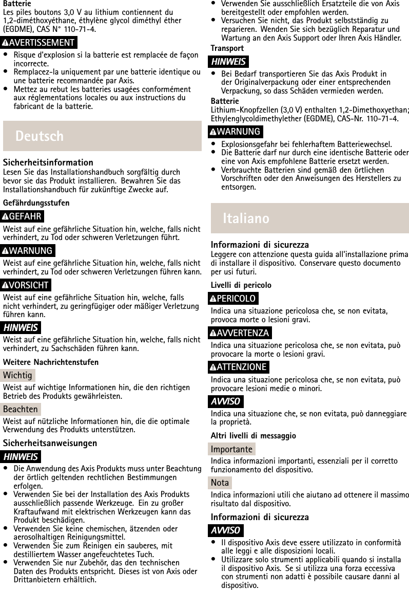 BatterieLespilesboutons3,0Vaulithiumcontiennentdu1,2-diméthoxyéthane,éthylèneglycoldiméthyléther(EGDME),CASN°1 10-71-4.AVERTISSEMENT•Risqued&apos;explosionsilabatterieestremplacéedefaçonincorrecte.•Remplacez-launiquementparunebatterieidentiqueouunebatterierecommandéeparAxis.•Mettezaurebutlesbatteriesusagéesconformémentauxréglementationslocalesouauxinstructionsdufabricantdelabatterie.DeutschSicherheitsinformationLesenSiedasInstallationshandbuchsorgfältigdurchbevorsiedasProduktinstallieren.BewahrenSiedasInstallationshandbuchfürzukünftigeZweckeauf.GefährdungsstufenGEFAHRWeistaufeinegefährlicheSituationhin,welche,fallsnichtverhindert,zuTododerschwerenVerletzungenführt.WARNUNGWeistaufeinegefährlicheSituationhin,welche,fallsnichtverhindert,zuTododerschwerenVerletzungenführenkann.VORSICHTWeistaufeinegefährlicheSituationhin,welche,fallsnichtverhindert,zugeringfügigerodermäßigerVerletzungführenkann.HINWEIS HINWEISHINWEISWeistaufeinegefährlicheSituationhin,welche,fallsnichtverhindert,zuSachschädenführenkann.WeitereNachrichtenstufenWichtigWeistaufwichtigeInformationenhin,diedenrichtigenBetriebdesProduktsgewährleisten.BeachtenWeistaufnützlicheInformationenhin,diedieoptimaleVerwendungdesProduktsunterstützen.SicherheitsanweisungenHINWEIS HINWEISHINWEIS•DieAnwendungdesAxisProduktsmussunterBeachtungderörtlichgeltendenrechtlichenBestimmungenerfolgen.•VerwendenSiebeiderInstallationdesAxisProduktsausschließlichpassendeWerkzeuge.EinzugroßerKraftaufwandmitelektrischenWerkzeugenkanndasProduktbeschädigen.•VerwendenSiekeinechemischen,ätzendenoderaerosolhaltigenReinigungsmittel.•VerwendenSiezumReinigeneinsauberes,mitdestilliertemWasserangefeuchtetesTuch.•VerwendenSienurZubehör,dasdentechnischenDatendesProduktsentspricht.DiesesistvonAxisoderDrittanbieternerhältlich.•VerwendenSieausschließlichErsatzteiledievonAxisbereitgestelltoderempfohlenwerden.•VersuchenSienicht,dasProduktselbstständigzureparieren.WendenSiesichbezüglichReparaturundWartungandenAxisSupportoderIhrenAxisHändler.TransportHINWEIS HINWEISHINWEIS•BeiBedarftransportierenSiedasAxisProduktinderOriginalverpackungodereinerentsprechendenVerpackung,sodassSchädenvermiedenwerden.BatterieLithium-Knopfzellen(3,0V)enthalten1,2-Dimethoxyethan;Ethylenglycoldimethylether(EGDME),CAS-Nr.110-71-4.WARNUNG•ExplosionsgefahrbeifehlerhaftemBatteriewechsel.•DieBatteriedarfnurdurcheineidentischeBatterieodereinevonAxisempfohleneBatterieersetztwerden.•VerbrauchteBatteriensindgemäßdenörtlichenVorschriftenoderdenAnweisungendesHerstellerszuentsorgen.ItalianoInformazionidisicurezzaLeggereconattenzionequestaguidaall&apos;installazioneprimadiinstallareildispositivo.Conservarequestodocumentoperusifuturi.LivellidipericoloPERICOLOIndicaunasituazionepericolosache,senonevitata,provocamorteolesionigravi.AVVERTENZAIndicaunasituazionepericolosache,senonevitata,puòprovocarelamorteolesionigravi.ATTENZIONEIndicaunasituazionepericolosache,senonevitata,puòprovocarelesionimedieominori.A AAVVISO VVISOVVISOIndicaunasituazioneche,senonevitata,puòdanneggiarelaproprietà.AltrilivellidimessaggioImportanteIndicainformazioniimportanti,essenzialiperilcorrettofunzionamentodeldispositivo.NotaIndicainformazioniutilicheaiutanoadottenereilmassimorisultatodaldispositivo.InformazionidisicurezzaA AAVVISO VVISOVVISO•IldispositivoAxisdeveessereutilizzatoinconformitàalleleggiealledisposizionilocali.•UtilizzaresolostrumentiapplicabiliquandosiinstallaildispositivoAxis.Sesiutilizzaunaforzaeccessivaconstrumentinonadattièpossibilecausaredannialdispositivo.