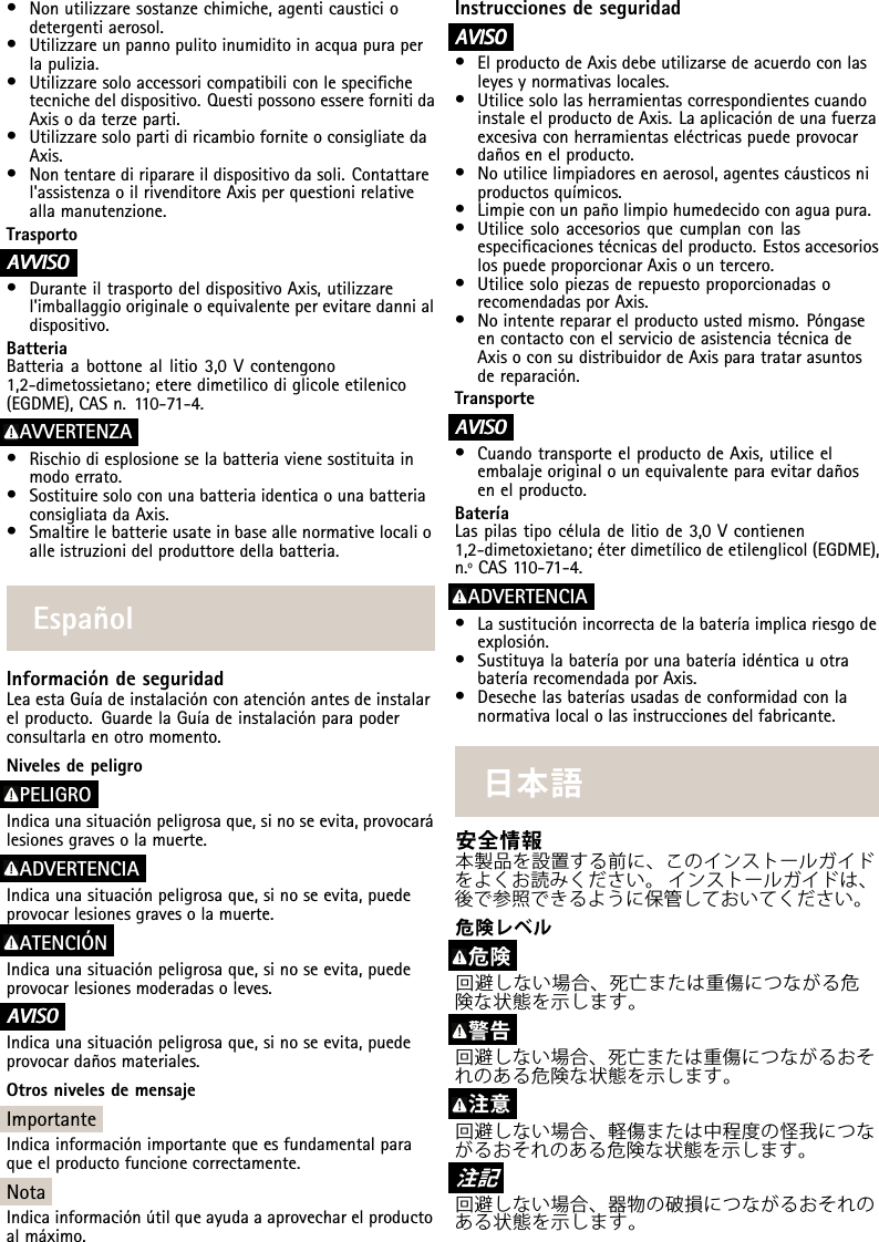 •Nonutilizzaresostanzechimiche,agenticausticiodetergentiaerosol.•Utilizzareunpannopulitoinumiditoinacquapuraperlapulizia.•Utilizzaresoloaccessoricompatibiliconlespecichetecnichedeldispositivo.QuestipossonoesserefornitidaAxisodaterzeparti.•UtilizzaresolopartidiricambioforniteoconsigliatedaAxis.•Nontentarediriparareildispositivodasoli.Contattarel&apos;assistenzaoilrivenditoreAxisperquestionirelativeallamanutenzione.TrasportoA AAVVISO VVISOVVISO•DuranteiltrasportodeldispositivoAxis,utilizzarel&apos;imballaggiooriginaleoequivalenteperevitaredannialdispositivo.BatteriaBatteriaabottoneallitio3,0Vcontengono1,2-dimetossietano;eteredimetilicodiglicoleetilenico(EGDME),CASn.110-71-4.AVVERTENZA•Rischiodiesplosioneselabatteriavienesostituitainmodoerrato.•SostituiresoloconunabatteriaidenticaounabatteriaconsigliatadaAxis.•Smaltirelebatterieusateinbaseallenormativelocalioalleistruzionidelproduttoredellabatteria.EspañolInformacióndeseguridadLeaestaGuíadeinstalaciónconatenciónantesdeinstalarelproducto.GuardelaGuíadeinstalaciónparapoderconsultarlaenotromomento.NivelesdepeligroPELIGROIndicaunasituaciónpeligrosaque,sinoseevita,provocarálesionesgravesolamuerte.ADVERTENCIAIndicaunasituaciónpeligrosaque,sinoseevita,puedeprovocarlesionesgravesolamuerte.ATENCIÓNIndicaunasituaciónpeligrosaque,sinoseevita,puedeprovocarlesionesmoderadasoleves.A AAVISO VISOVISOIndicaunasituaciónpeligrosaque,sinoseevita,puedeprovocardañosmateriales.OtrosnivelesdemensajeImportanteIndicainformaciónimportantequeesfundamentalparaqueelproductofuncionecorrectamente.NotaIndicainformaciónútilqueayudaaaprovecharelproductoalmáximo.InstruccionesdeseguridadA AAVISO VISOVISO•ElproductodeAxisdebeutilizarsedeacuerdoconlasleyesynormativaslocales.•UtilicesololasherramientascorrespondientescuandoinstaleelproductodeAxis.Laaplicacióndeunafuerzaexcesivaconherramientaseléctricaspuedeprovocardañosenelproducto.•Noutilicelimpiadoresenaerosol,agentescáusticosniproductosquímicos.•Limpieconunpañolimpiohumedecidoconaguapura.•Utilicesoloaccesoriosquecumplanconlasespecicacionestécnicasdelproducto.EstosaccesorioslospuedeproporcionarAxisountercero.•UtilicesolopiezasderepuestoproporcionadasorecomendadasporAxis.•Nointenterepararelproductoustedmismo.PóngaseencontactoconelserviciodeasistenciatécnicadeAxisoconsudistribuidordeAxisparatratarasuntosdereparación.TransporteA AAVISO VISOVISO•CuandotransporteelproductodeAxis,utiliceelembalajeoriginalounequivalenteparaevitardañosenelproducto.BateríaLaspilastipocéluladelitiode3,0Vcontienen1,2-dimetoxietano;éterdimetílicodeetilenglicol(EGDME),n.ºCAS110-71-4.ADVERTENCIA•Lasustituciónincorrectadelabateríaimplicariesgodeexplosión.•SustituyalabateríaporunabateríaidénticauotrabateríarecomendadaporAxis.•Desechelasbateríasusadasdeconformidadconlanormativalocalolasinstruccionesdelfabricante.⽇本語安全情報本製品を設置する前に、このインストールガイドをよくお読みください。インストールガイドは、後で参照できるように保管しておいてください。危険レベル危険回避しない場合、死亡または重傷につながる危険な状態を⽰します。警告回避しない場合、死亡または重傷につながるおそれのある危険な状態を⽰します。注意回避しない場合、軽傷または中程度の怪我につながるおそれのある危険な状態を⽰します。注 記回避しない場合、器物の破損につながるおそれのある状態を⽰します。