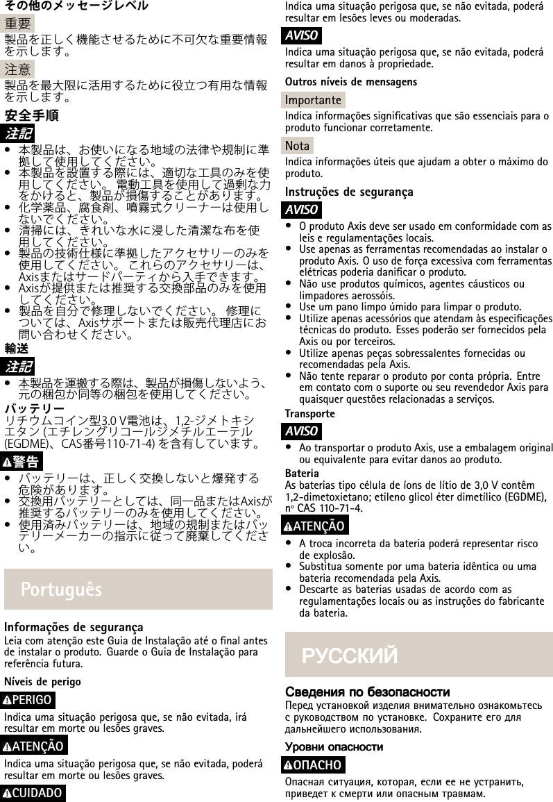 その他のメッセージレベル重要製品を正しく機能させるために不可⽋な重要情報を⽰します。注意製品を最⼤限に活⽤するために役⽴つ有⽤な情報を⽰します。安全⼿順注 記•本製品は、お使いになる地域の法律や規制に準拠して使⽤してください。•本製品を設置する際には、適切な⼯具のみを使⽤してください。電動⼯具を使⽤して過剰な⼒をかけると、製品が損傷することがあります。•化学薬品、腐⾷剤、噴霧式クリーナーは使⽤しないでください。•清掃には、きれいな⽔に浸した清潔な布を使⽤してください。•製品の技術仕様に準拠したアクセサリーのみを使⽤してください。これらのアクセサリーは、Axisまたはサードパーティから⼊⼿できます。•Axisが提供または推奨する交換部品のみを使⽤してください。•製品を⾃分で修理しないでください。修理については、Axisサポートまたは販売代理店にお問い合わせください。輸送注 記•本製品を運搬する際は、製品が損傷しないよう、元の梱包か同等の梱包を使⽤してください。バッテリーリチウムコイン型3.0V電池は、1,2-ジメトキシエタン(エチレングリコールジメチルエーテル(EGDME)、CAS番号110-71-4)を含有しています。警告•バッテリーは、正しく交換しないと爆発する危険があります。•交換⽤バッテリーとしては、同⼀品またはAxisが推奨するバッテリーのみを使⽤してください。•使⽤済みバッテリーは、地域の規制またはバッテリーメーカーの指⽰に従って廃棄してください。PortuguêsInformaçõesdesegurançaLeiacomatençãoesteGuiadeInstalaçãoatéonalantesdeinstalaroproduto.GuardeoGuiadeInstalaçãoparareferênciafutura.NíveisdeperigoPERIGOIndicaumasituaçãoperigosaque,senãoevitada,iráresultaremmorteoulesõesgraves.ATENÇÃOIndicaumasituaçãoperigosaque,senãoevitada,poderáresultaremmorteoulesõesgraves.CUIDADOIndicaumasituaçãoperigosaque,senãoevitada,poderáresultaremlesõeslevesoumoderadas.A AAVISO VISOVISOIndicaumasituaçãoperigosaque,senãoevitada,poderáresultaremdanosàpropriedade.OutrosníveisdemensagensImportanteIndicainformaçõessignicativasquesãoessenciaisparaoprodutofuncionarcorretamente.NotaIndicainformaçõesúteisqueajudamaobteromáximodoproduto.InstruçõesdesegurançaA AAVISO VISOVISO•OprodutoAxisdeveserusadoemconformidadecomasleiseregulamentaçõeslocais.•UseapenasasferramentasrecomendadasaoinstalaroprodutoAxis.Ousodeforçaexcessivacomferramentaselétricaspoderiadanicaroproduto.•Nãouseprodutosquímicos,agentescáusticosoulimpadoresaerossóis.•Useumpanolimpoúmidoparalimparoproduto.•Utilizeapenasacessóriosqueatendamàsespecicaçõestécnicasdoproduto.EssespoderãoserfornecidospelaAxisouporterceiros.•UtilizeapenaspeçassobressalentesfornecidasourecomendadaspelaAxis.•Nãotenterepararoprodutoporcontaprópria.EntreemcontatocomosuporteouseurevendedorAxisparaquaisquerquestõesrelacionadasaserviços.TransporteA AAVISO VISOVISO•AotransportaroprodutoAxis,useaembalagemoriginalouequivalenteparaevitardanosaoproduto.BateriaAsbateriastipocéluladeíonsdelítiode3,0Vcontêm1,2-dimetoxietano;etilenoglicoléterdimetílico(EGDME),nºCAS110-71-4.ATENÇÃO•Atrocaincorretadabateriapoderárepresentarriscodeexplosão.•SubstituasomenteporumabateriaidênticaouumabateriarecomendadapelaAxis.•Descarteasbateriasusadasdeacordocomasregulamentaçõeslocaisouasinstruçõesdofabricantedabateria.РУССКИЙ РУССКИЙРУССКИЙСведения СведенияСведенияпо попобезопасности безопасностибезопасностиПередустановкойизделиявнимательноознакомьтесьсруководствомпоустановке.Сохранитеегодлядальнейшегоиспользования.Уровни УровниУровниопасности опасностиопасностиOПACHOОпаснаяситуация,которая,еслиеенеустранить,приведетксмертиилиопаснымтравмам.