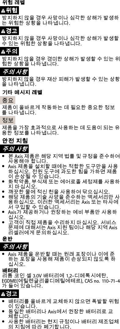 위 위위험 험험레 레레벨 벨벨위 위위험 험험방지하지않을경우사망이나심각한상해가발생하는위험한상황을나타냅니다.경 경경고 고고방지하지않을경우사망이나심각한상해가발생할수있는위험한상황을나타냅니다.주 주주의 의의방지하지않을경우경미한상해가발생할수있는위험한상황을나타냅니다.주 주주의 의의사 사사항 항항방지하지않을경우재산피해가발생할수있는상황을나타냅니다.기 기기타 타타메 메메시 시시지 지지레 레레벨 벨벨중요제품이올바르게작동하는데필요한중요한정보를나타냅니다.정보제품을가장효과적으로사용하는데도움이되는유용한정보를나타냅니다.안 안안전 전전지 지지침 침침주 주주의 의의사 사사항 항항•본Axis제품은해당지역법률및규정을준수하여사용해야합니다.•Axis제품을설치할때에는적합한도구만을사용하십시오.전원도구에과도한힘을가하면제품이손상될수있습니다.•화학약품,부식제또는에어로졸세정제를사용하지마십시오.•깨끗한물에적신천을사용하여닦으십시오.•해당제품의기술사양을준수하는액세서리만사용하십시오.이러한액세서리는Axis또는타사에서구입할수있습니다.•Axis가제공하거나권장하는예비부품만사용하십시오.•고객이직접제품을수리하지마십시오.서비스문제에대해서는Axis지원팀이나해당지역Axis리셀러에게문의하십시오.운 운운반 반반주 주주의 의의사 사사항 항항•Axis제품을운반할때는원래포장이나이에준하는포장을사용해제품이손상되지않도록하십시오.배 배배터 터터리 리리리튬코인셀3.0V배터리에1,2-디메톡시에탄,EGDME(에틸렌글리콜디메틸에테르),CASno.110-71-4가들어있습니다.경 경경고 고고•배터리를올바르게교체하지않으면폭발할위험이있습니다.•동일한배터리나Axis에서권장한배터리로교체합니다.•사용한배터리는현지규정이나배터리제조업체의지침에따라폐기합니다.