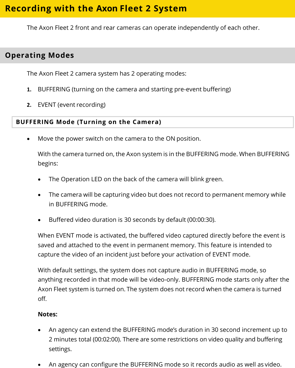 Axon Fleet 2 Camera System     User Manual Axon Enterprise, Inc.       Page 12 of 22 Recording with the Axon Fleet 2 System The Axon Fleet 2 front and rear cameras can operate independently of each other.  Operating Modes The Axon Fleet 2 camera system has 2 operating modes: 1. BUFFERING (turning on the camera and starting pre-event buffering) 2. EVENT (event recording) BUFFERING Mode (Turning on the Camera) • Move the power switch on the camera to the ON position. With the camera turned on, the Axon system is in the BUFFERING mode. When BUFFERING begins: • The Operation LED on the back of the camera will blink green. • The camera will be capturing video but does not record to permanent memory while in BUFFERING mode.  • Buffered video duration is 30 seconds by default (00:00:30). When EVENT mode is activated, the buffered video captured directly before the event is saved and attached to the event in permanent memory. This feature is intended to capture the video of an incident just before your activation of EVENT mode. With default settings, the system does not capture audio in BUFFERING mode, so anything recorded in that mode will be video-only. BUFFERING mode starts only after the Axon Fleet system is turned on. The system does not record when the camera is turned off. Notes: • An agency can extend the BUFFERING mode’s duration in 30 second increment up to 2 minutes total (00:02:00). There are some restrictions on video quality and buffering settings.  • An agency can configure the BUFFERING mode so it records audio as well as video. 