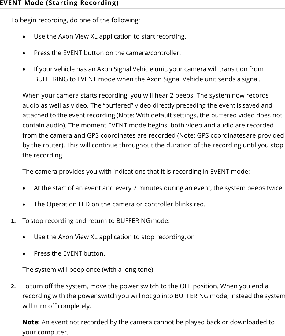 Axon Fleet 2 Camera System     User Manual Axon Enterprise, Inc.       Page 13 of 22 EVENT Mode (Starting Recording) To begin recording, do one of the following: • Use the Axon View XL application to start recording. • Press the EVENT button on the camera/controller. • If your vehicle has an Axon Signal Vehicle unit, your camera will transition from BUFFERING to EVENT mode when the Axon Signal Vehicle unit sends a signal. When your camera starts recording, you will hear 2 beeps. The system now records audio as well as video. The “buffered” video directly preceding the event is saved and attached to the event recording (Note: With default settings, the buffered video does not contain audio). The moment EVENT mode begins, both video and audio are recorded from the camera and GPS coordinates are recorded (Note: GPS coordinates are provided by the router). This will continue throughout the duration of the recording until you stop the recording.  The camera provides you with indications that it is recording in EVENT mode: • At the start of an event and every 2 minutes during an event, the system beeps twice. • The Operation LED on the camera or controller blinks red.  1. To stop recording and return to BUFFERING mode:  • Use the Axon View XL application to stop recording, or • Press the EVENT button. The system will beep once (with a long tone). 2. To turn off the system, move the power switch to the OFF position. When you end a recording with the power switch you will not go into BUFFERING mode; instead the system will turn off completely. Note: An event not recorded by the camera cannot be played back or downloaded to your computer.  