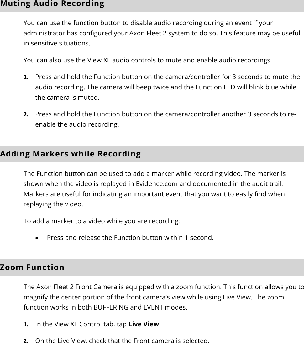 Axon Fleet 2 Camera System     User Manual Axon Enterprise, Inc.       Page 14 of 22 Muting Audio Recording You can use the function button to disable audio recording during an event if your administrator has configured your Axon Fleet 2 system to do so. This feature may be useful in sensitive situations.  You can also use the View XL audio controls to mute and enable audio recordings.  1. Press and hold the Function button on the camera/controller for 3 seconds to mute the audio recording. The camera will beep twice and the Function LED will blink blue while the camera is muted.  2. Press and hold the Function button on the camera/controller another 3 seconds to re-enable the audio recording. Adding Markers while Recording The Function button can be used to add a marker while recording video. The marker is shown when the video is replayed in Evidence.com and documented in the audit trail. Markers are useful for indicating an important event that you want to easily find when replaying the video.  To add a marker to a video while you are recording:  • Press and release the Function button within 1 second.  Zoom Function  The Axon Fleet 2 Front Camera is equipped with a zoom function. This function allows you to magnify the center portion of the front camera’s view while using Live View. The zoom function works in both BUFFERING and EVENT modes.  1. In the View XL Control tab, tap Live View.  2. On the Live View, check that the Front camera is selected.  