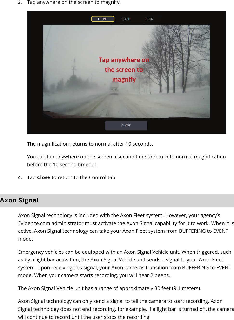 Axon Fleet 2 Camera System     User Manual Axon Enterprise, Inc.       Page 15 of 22 3. Tap anywhere on the screen to magnify.   The magnification returns to normal after 10 seconds.  You can tap anywhere on the screen a second time to return to normal magnification before the 10 second timeout. 4. Tap Close to return to the Control tab  Axon Signal Axon Signal technology is included with the Axon Fleet system. However, your agency’s Evidence.com administrator must activate the Axon Signal capability for it to work. When it is active, Axon Signal technology can take your Axon Fleet system from BUFFERING to EVENT mode. Emergency vehicles can be equipped with an Axon Signal Vehicle unit. When triggered, such as by a light bar activation, the Axon Signal Vehicle unit sends a signal to your Axon Fleet system. Upon receiving this signal, your Axon cameras transition from BUFFERING to EVENT mode. When your camera starts recording, you will hear 2 beeps.  The Axon Signal Vehicle unit has a range of approximately 30 feet (9.1 meters). Axon Signal technology can only send a signal to tell the camera to start recording. Axon Signal technology does not end recording. for example, if a light bar is turned off, the camera will continue to record until the user stops the recording.  Tap anywhere on the screen to magnify 