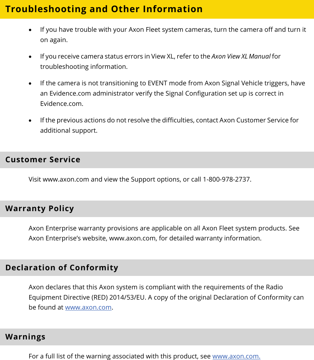 Axon Fleet 2 Camera System     User Manual Axon Enterprise, Inc.       Page 19 of 22 Troubleshooting and Other Information  • If you have trouble with your Axon Fleet system cameras, turn the camera off and turn it on again. • If you receive camera status errors in View XL, refer to the Axon View XL Manual for troubleshooting information.  • If the camera is not transitioning to EVENT mode from Axon Signal Vehicle triggers, have an Evidence.com administrator verify the Signal Configuration set up is correct in Evidence.com.  • If the previous actions do not resolve the difficulties, contact Axon Customer Service for additional support. Customer Service Visit www.axon.com and view the Support options, or call 1-800-978-2737. Warranty Policy Axon Enterprise warranty provisions are applicable on all Axon Fleet system products. See Axon Enterprise’s website, www.axon.com, for detailed warranty information. Declaration of Conformity  Axon declares that this Axon system is compliant with the requirements of the Radio Equipment Directive (RED) 2014/53/EU. A copy of the original Declaration of Conformity can be found at www.axon.com.  Warnings For a full list of the warning associated with this product, see www.axon.com. 