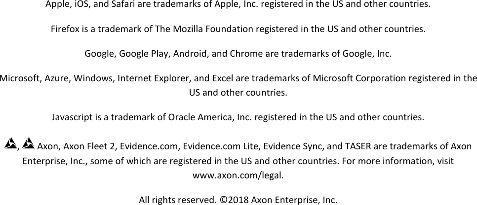 Axon Fleet 2 Camera System     User Manual Axon Enterprise, Inc.       Page 2 of 22  Apple, iOS, and Safari are trademarks of Apple, Inc. registered in the US and other countries. Firefox is a trademark of The Mozilla Foundation registered in the US and other countries. Google, Google Play, Android, and Chrome are trademarks of Google, Inc. Microsoft, Azure, Windows, Internet Explorer, and Excel are trademarks of Microsoft Corporation registered in the US and other countries. Javascript is a trademark of Oracle America, Inc. registered in the US and other countries. ,  Axon, Axon Fleet 2, Evidence.com, Evidence.com Lite, Evidence Sync, and TASER are trademarks of Axon Enterprise, Inc., some of which are registered in the US and other countries. For more information, visit www.axon.com/legal.  All rights reserved. ©2018 Axon Enterprise, Inc.     