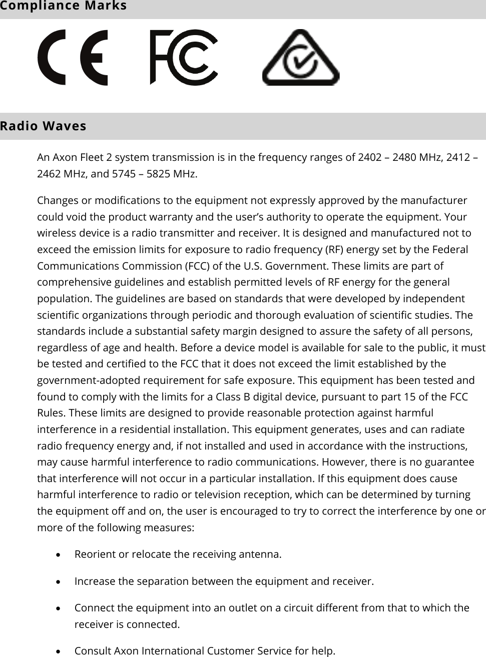 Axon Fleet 2 Camera System     User Manual Axon Enterprise, Inc.       Page 20 of 22 Compliance Marks          Radio Waves  An Axon Fleet 2 system transmission is in the frequency ranges of 2402 – 2480 MHz, 2412 – 2462 MHz, and 5745 – 5825 MHz.  Changes or modifications to the equipment not expressly approved by the manufacturer could void the product warranty and the user’s authority to operate the equipment. Your wireless device is a radio transmitter and receiver. It is designed and manufactured not to exceed the emission limits for exposure to radio frequency (RF) energy set by the Federal Communications Commission (FCC) of the U.S. Government. These limits are part of comprehensive guidelines and establish permitted levels of RF energy for the general population. The guidelines are based on standards that were developed by independent scientific organizations through periodic and thorough evaluation of scientific studies. The standards include a substantial safety margin designed to assure the safety of all persons, regardless of age and health. Before a device model is available for sale to the public, it must be tested and certified to the FCC that it does not exceed the limit established by the government-adopted requirement for safe exposure. This equipment has been tested and found to comply with the limits for a Class B digital device, pursuant to part 15 of the FCC Rules. These limits are designed to provide reasonable protection against harmful interference in a residential installation. This equipment generates, uses and can radiate radio frequency energy and, if not installed and used in accordance with the instructions, may cause harmful interference to radio communications. However, there is no guarantee that interference will not occur in a particular installation. If this equipment does cause harmful interference to radio or television reception, which can be determined by turning the equipment off and on, the user is encouraged to try to correct the interference by one or more of the following measures:  • Reorient or relocate the receiving antenna.  • Increase the separation between the equipment and receiver.  • Connect the equipment into an outlet on a circuit different from that to which the receiver is connected.  • Consult Axon International Customer Service for help.  