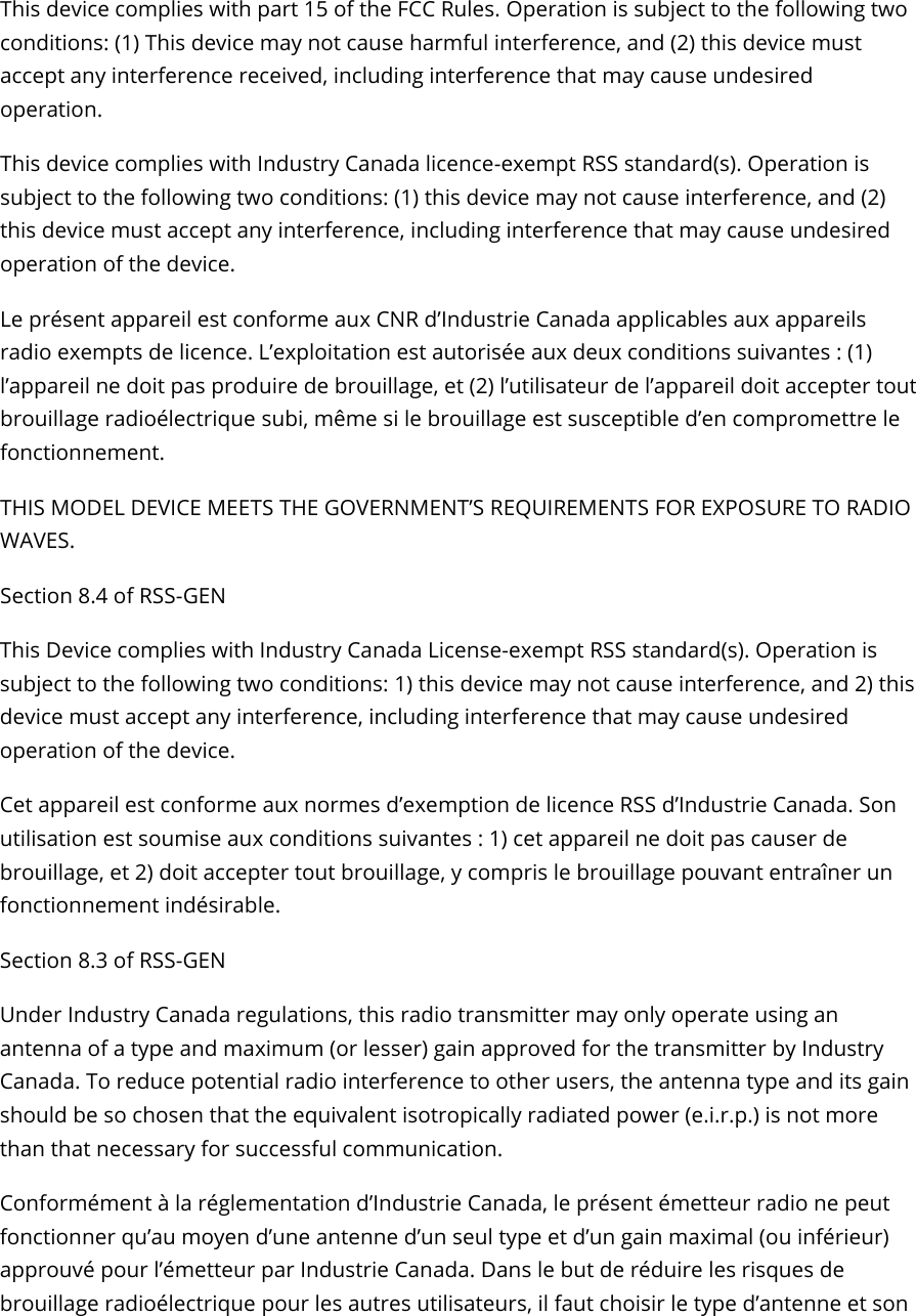 Axon Fleet 2 Camera System     User Manual Axon Enterprise, Inc.       Page 21 of 22 This device complies with part 15 of the FCC Rules. Operation is subject to the following two conditions: (1) This device may not cause harmful interference, and (2) this device must accept any interference received, including interference that may cause undesired operation.  This device complies with Industry Canada licence-exempt RSS standard(s). Operation is subject to the following two conditions: (1) this device may not cause interference, and (2) this device must accept any interference, including interference that may cause undesired operation of the device.  Le présent appareil est conforme aux CNR d’Industrie Canada applicables aux appareils radio exempts de licence. L’exploitation est autorisée aux deux conditions suivantes : (1) l’appareil ne doit pas produire de brouillage, et (2) l’utilisateur de l’appareil doit accepter tout brouillage radioélectrique subi, même si le brouillage est susceptible d’en compromettre le fonctionnement.  THIS MODEL DEVICE MEETS THE GOVERNMENT’S REQUIREMENTS FOR EXPOSURE TO RADIO WAVES.  Section 8.4 of RSS-GEN  This Device complies with Industry Canada License-exempt RSS standard(s). Operation is subject to the following two conditions: 1) this device may not cause interference, and 2) this device must accept any interference, including interference that may cause undesired operation of the device.  Cet appareil est conforme aux normes d’exemption de licence RSS d’Industrie Canada. Son utilisation est soumise aux conditions suivantes : 1) cet appareil ne doit pas causer de brouillage, et 2) doit accepter tout brouillage, y compris le brouillage pouvant entraîner un fonctionnement indésirable.  Section 8.3 of RSS-GEN  Under Industry Canada regulations, this radio transmitter may only operate using an antenna of a type and maximum (or lesser) gain approved for the transmitter by Industry Canada. To reduce potential radio interference to other users, the antenna type and its gain should be so chosen that the equivalent isotropically radiated power (e.i.r.p.) is not more than that necessary for successful communication.  Conformément à la réglementation d’Industrie Canada, le présent émetteur radio ne peut fonctionner qu’au moyen d’une antenne d’un seul type et d’un gain maximal (ou inférieur) approuvé pour l’émetteur par Industrie Canada. Dans le but de réduire les risques de brouillage radioélectrique pour les autres utilisateurs, il faut choisir le type d’antenne et son 