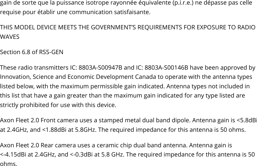 Axon Fleet 2 Camera System     User Manual Axon Enterprise, Inc.       Page 22 of 22 gain de sorte que la puissance isotrope rayonnée équivalente (p.i.r.e.) ne dépasse pas celle requise pour établir une communication satisfaisante.  THIS MODEL DEVICE MEETS THE GOVERNMENT’S REQUIREMENTS FOR EXPOSURE TO RADIO WAVES Section 6.8 of RSS-GEN These radio transmitters IC: 8803A-S00947B and IC: 8803A-S00146B have been approved by Innovation, Science and Economic Development Canada to operate with the antenna types listed below, with the maximum permissible gain indicated. Antenna types not included in this list that have a gain greater than the maximum gain indicated for any type listed are strictly prohibited for use with this device. Axon Fleet 2.0 Front camera uses a stamped metal dual band dipole. Antenna gain is &lt;5.8dBi at 2.4GHz, and &lt;1.88dBi at 5.8GHz. The required impedance for this antenna is 50 ohms. Axon Fleet 2.0 Rear camera uses a ceramic chip dual band antenna. Antenna gain is  &lt;-4.15dBi at 2.4GHz, and &lt;-0.3dBi at 5.8 GHz. The required impedance for this antenna is 50 ohms.  