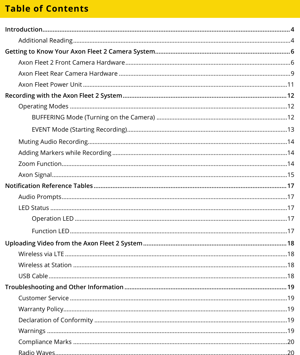 Axon Fleet 2 Camera System     User Manual Axon Enterprise, Inc.       Page 3 of 22 Table of Contents Introduction................................................................................................................................................. 4 Additional Reading ..................................................................................................................................... 4 Getting to Know Your Axon Fleet 2 Camera System ............................................................................... 6 Axon Fleet 2 Front Camera Hardware ..................................................................................................... 6 Axon Fleet Rear Camera Hardware ......................................................................................................... 9 Axon Fleet Power Unit ............................................................................................................................. 11 Recording with the Axon Fleet 2 System ................................................................................................ 12 Operating Modes ..................................................................................................................................... 12 BUFFERING Mode (Turning on the Camera) ................................................................................ 12 EVENT Mode (Starting Recording) .................................................................................................. 13 Muting Audio Recording .......................................................................................................................... 14 Adding Markers while Recording ........................................................................................................... 14 Zoom Function.......................................................................................................................................... 14 Axon Signal ................................................................................................................................................ 15 Notification Reference Tables ................................................................................................................. 17 Audio Prompts .......................................................................................................................................... 17 LED Status ................................................................................................................................................. 17 Operation LED .................................................................................................................................. 17 Function LED ..................................................................................................................................... 17 Uploading Video from the Axon Fleet 2 System .................................................................................... 18 Wireless via LTE ........................................................................................................................................ 18 Wireless at Station ................................................................................................................................... 18 USB Cable .................................................................................................................................................. 18 Troubleshooting and Other Information ............................................................................................... 19 Customer Service ..................................................................................................................................... 19 Warranty Policy......................................................................................................................................... 19 Declaration of Conformity ...................................................................................................................... 19 Warnings ................................................................................................................................................... 19 Compliance Marks ................................................................................................................................... 20 Radio Waves .............................................................................................................................................. 20   