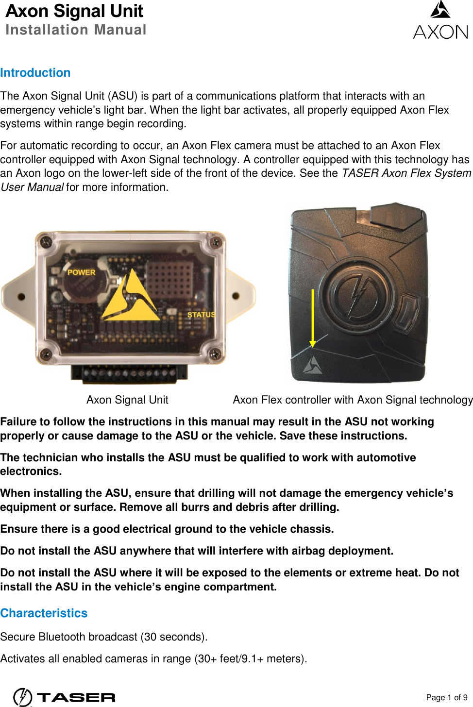 Axon Signal Unit Installation Manual    Page 1 of 9  Introduction The Axon Signal Unit (ASU) is part of a communications platform that interacts with an emergency vehicle’s light bar. When the light bar activates, all properly equipped Axon Flex systems within range begin recording. For automatic recording to occur, an Axon Flex camera must be attached to an Axon Flex controller equipped with Axon Signal technology. A controller equipped with this technology has an Axon logo on the lower-left side of the front of the device. See the TASER Axon Flex System User Manual for more information.      Axon Signal Unit  Axon Flex controller with Axon Signal technology Failure to follow the instructions in this manual may result in the ASU not working properly or cause damage to the ASU or the vehicle. Save these instructions. The technician who installs the ASU must be qualified to work with automotive electronics. When installing the ASU, ensure that drilling will not damage the emergency vehicle’s equipment or surface. Remove all burrs and debris after drilling. Ensure there is a good electrical ground to the vehicle chassis. Do not install the ASU anywhere that will interfere with airbag deployment. Do not install the ASU where it will be exposed to the elements or extreme heat. Do not install the ASU in the vehicle’s engine compartment. Characteristics Secure Bluetooth broadcast (30 seconds). Activates all enabled cameras in range (30+ feet/9.1+ meters). 