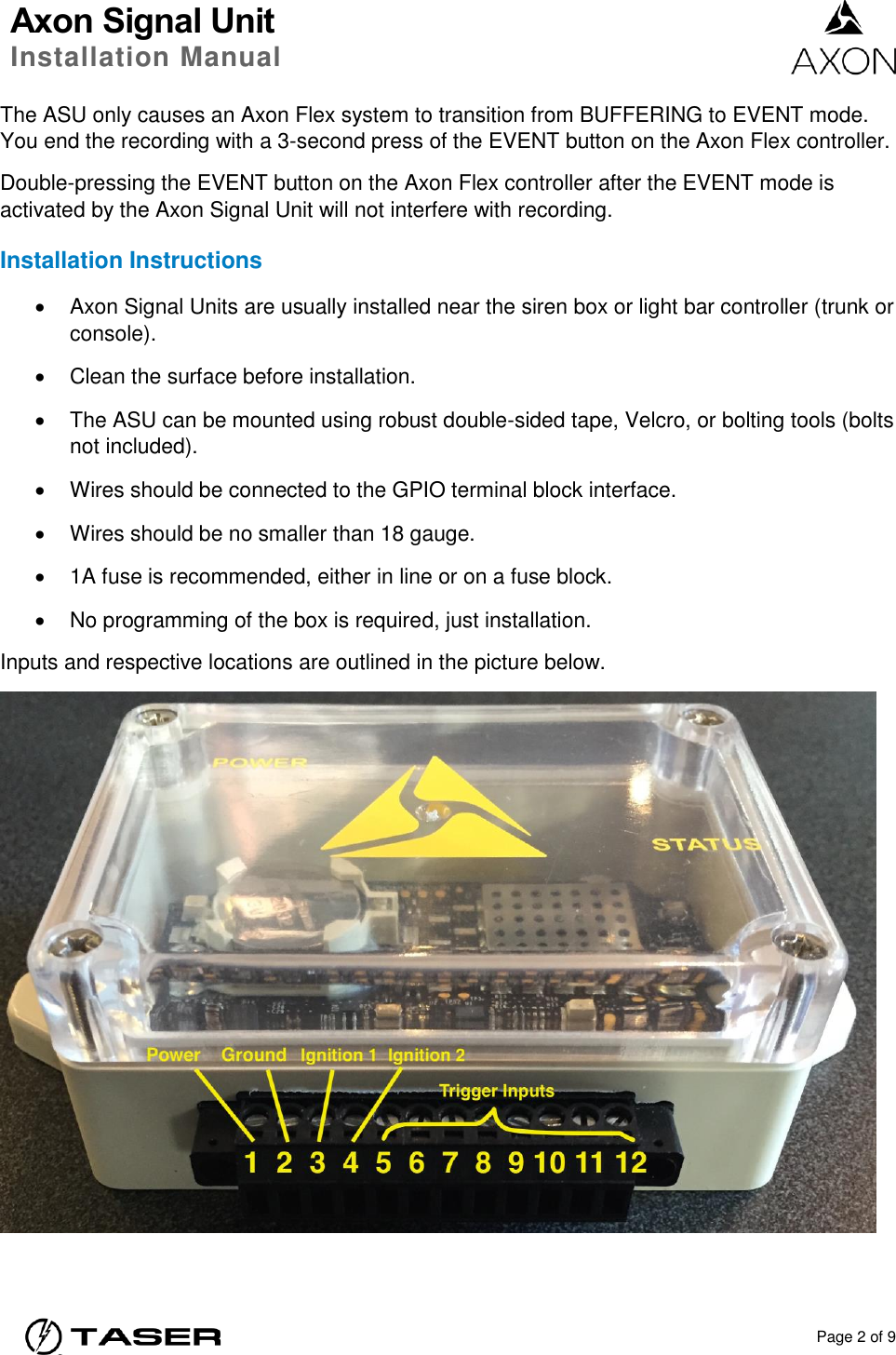 Axon Signal Unit Installation Manual    Page 2 of 9  The ASU only causes an Axon Flex system to transition from BUFFERING to EVENT mode. You end the recording with a 3-second press of the EVENT button on the Axon Flex controller. Double-pressing the EVENT button on the Axon Flex controller after the EVENT mode is activated by the Axon Signal Unit will not interfere with recording. Installation Instructions   Axon Signal Units are usually installed near the siren box or light bar controller (trunk or console).   Clean the surface before installation.   The ASU can be mounted using robust double-sided tape, Velcro, or bolting tools (bolts not included).   Wires should be connected to the GPIO terminal block interface.     Wires should be no smaller than 18 gauge.     1A fuse is recommended, either in line or on a fuse block.     No programming of the box is required, just installation. Inputs and respective locations are outlined in the picture below.  