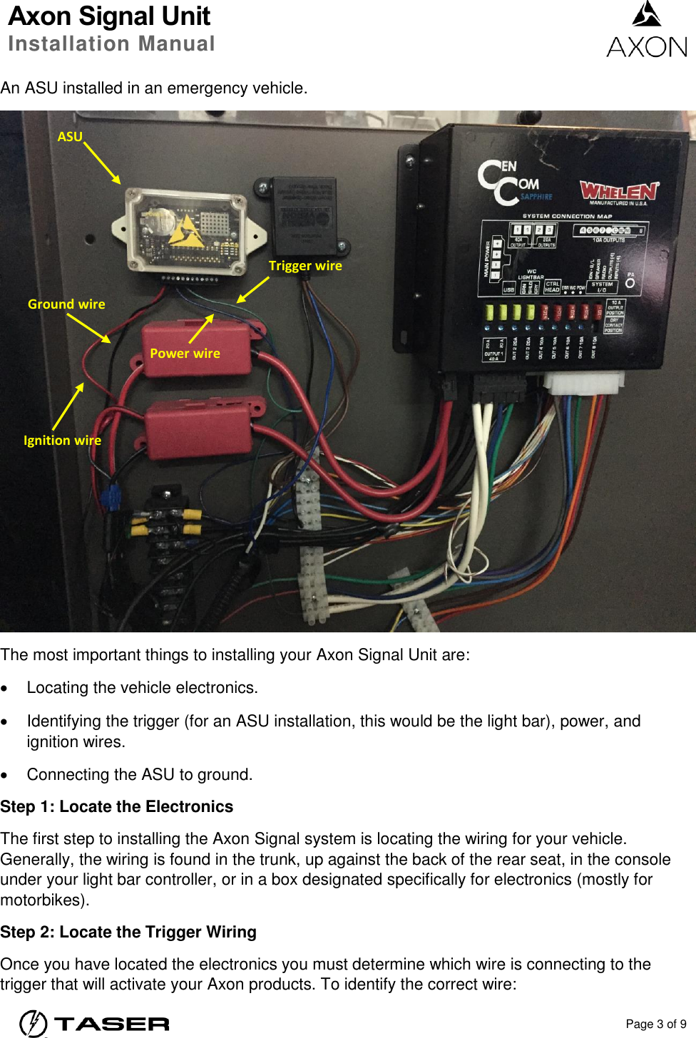 Axon Signal Unit Installation Manual    Page 3 of 9  An ASU installed in an emergency vehicle.  The most important things to installing your Axon Signal Unit are:   Locating the vehicle electronics.   Identifying the trigger (for an ASU installation, this would be the light bar), power, and ignition wires.    Connecting the ASU to ground. Step 1: Locate the Electronics The first step to installing the Axon Signal system is locating the wiring for your vehicle.  Generally, the wiring is found in the trunk, up against the back of the rear seat, in the console under your light bar controller, or in a box designated specifically for electronics (mostly for motorbikes). Step 2: Locate the Trigger Wiring Once you have located the electronics you must determine which wire is connecting to the trigger that will activate your Axon products. To identify the correct wire: ASU Trigger wire Power wire Ground wire Ignition wire 