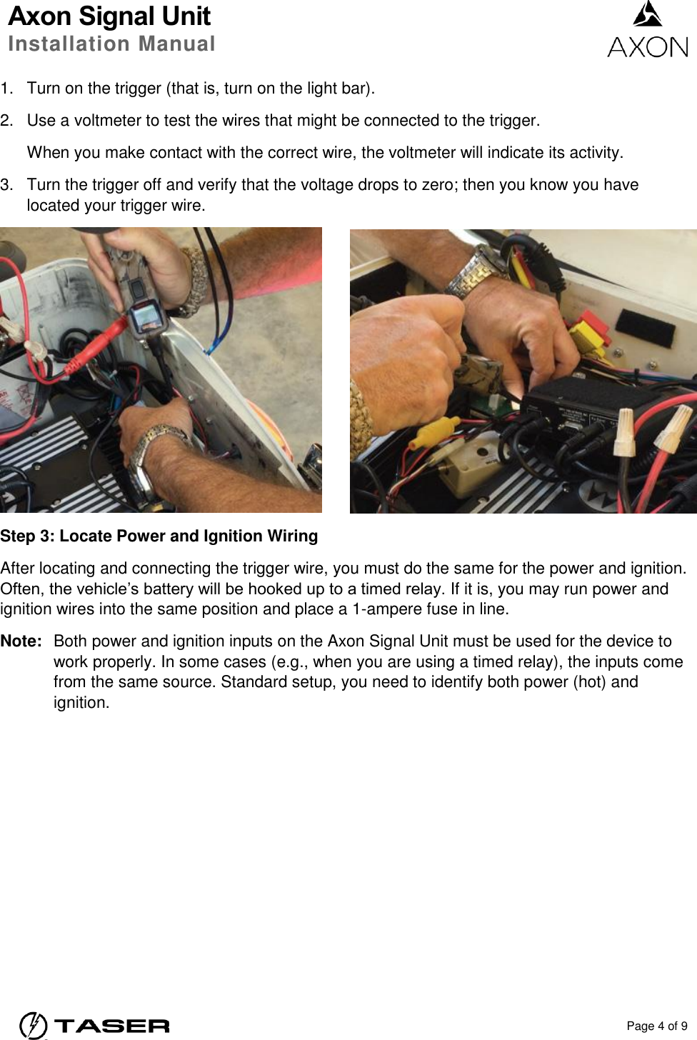 Axon Signal Unit Installation Manual    Page 4 of 9  1.  Turn on the trigger (that is, turn on the light bar). 2.  Use a voltmeter to test the wires that might be connected to the trigger.   When you make contact with the correct wire, the voltmeter will indicate its activity.   3.  Turn the trigger off and verify that the voltage drops to zero; then you know you have located your trigger wire.     Step 3: Locate Power and Ignition Wiring After locating and connecting the trigger wire, you must do the same for the power and ignition. Often, the vehicle’s battery will be hooked up to a timed relay. If it is, you may run power and ignition wires into the same position and place a 1-ampere fuse in line. Note:  Both power and ignition inputs on the Axon Signal Unit must be used for the device to work properly. In some cases (e.g., when you are using a timed relay), the inputs come from the same source. Standard setup, you need to identify both power (hot) and ignition.  