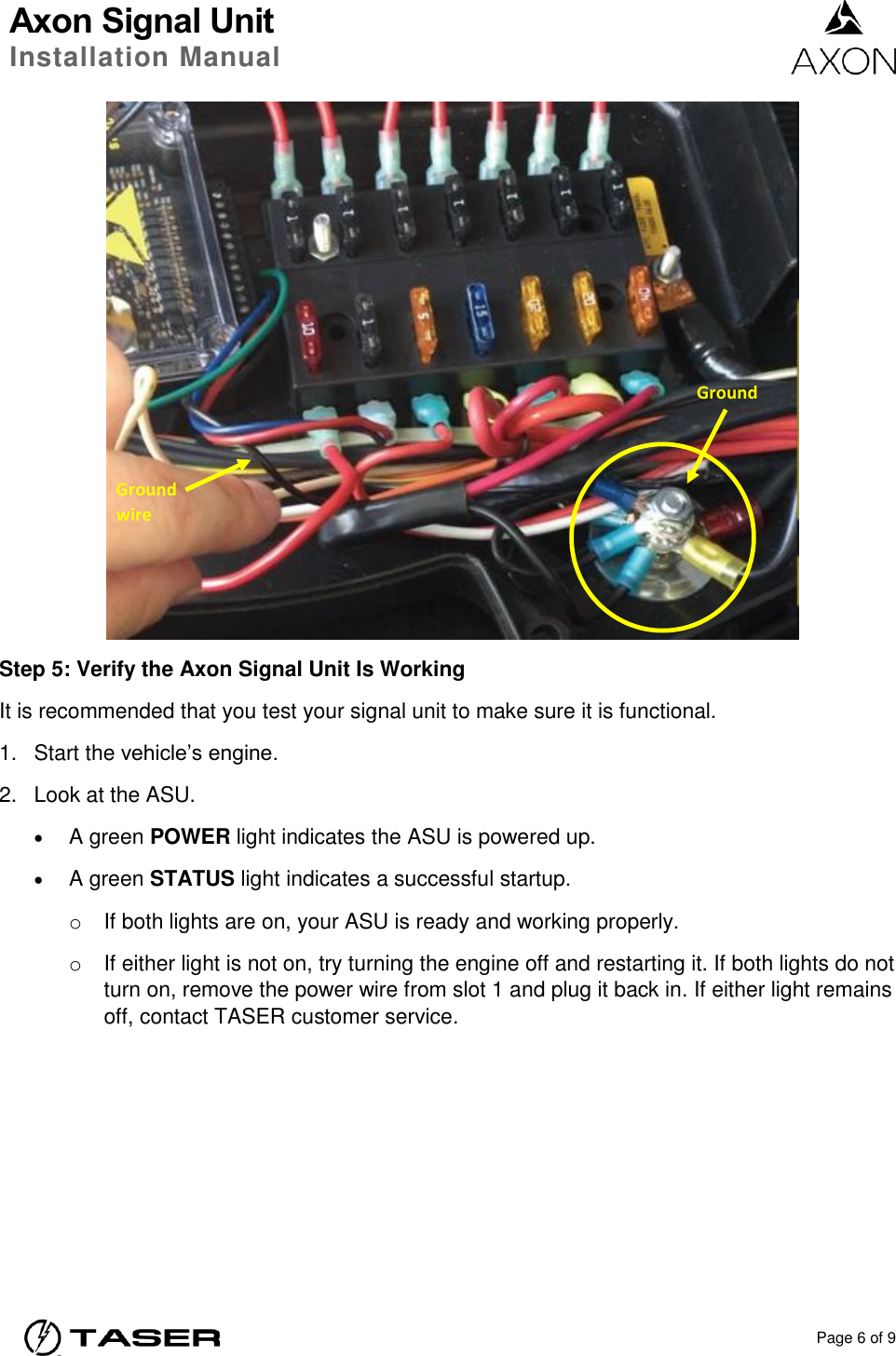 Axon Signal Unit Installation Manual    Page 6 of 9   Step 5: Verify the Axon Signal Unit Is Working It is recommended that you test your signal unit to make sure it is functional. 1.  Start the vehicle’s engine. 2.  Look at the ASU.  A green POWER light indicates the ASU is powered up.  A green STATUS light indicates a successful startup.  o  If both lights are on, your ASU is ready and working properly.  o  If either light is not on, try turning the engine off and restarting it. If both lights do not turn on, remove the power wire from slot 1 and plug it back in. If either light remains off, contact TASER customer service.  Ground wire Ground 