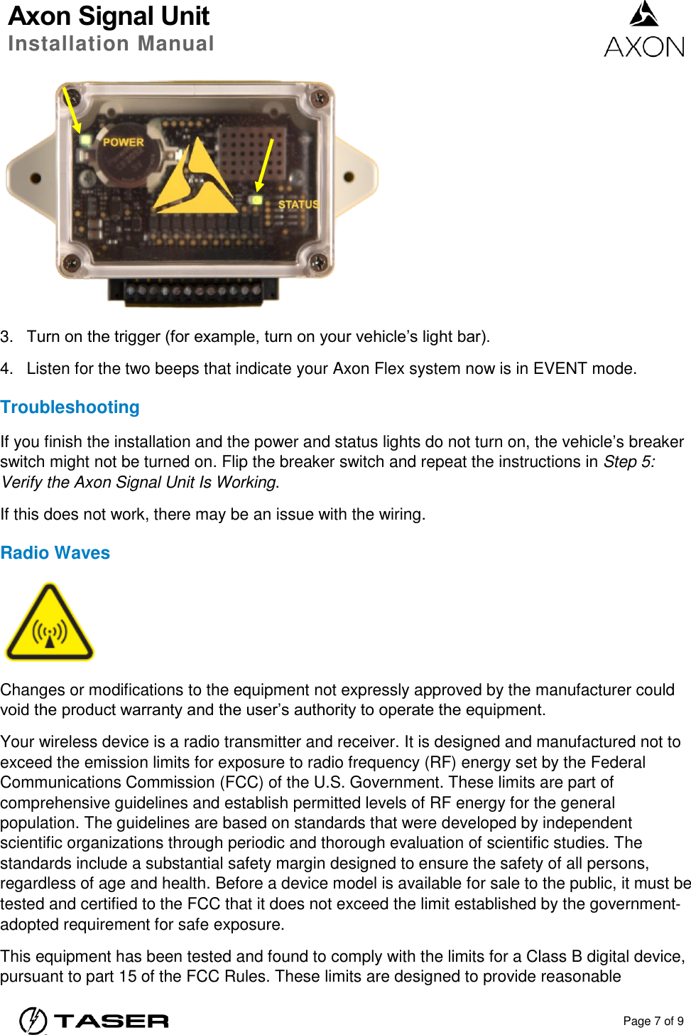 Axon Signal Unit Installation Manual    Page 7 of 9   3. Turn on the trigger (for example, turn on your vehicle’s light bar). 4.  Listen for the two beeps that indicate your Axon Flex system now is in EVENT mode. Troubleshooting If you finish the installation and the power and status lights do not turn on, the vehicle’s breaker switch might not be turned on. Flip the breaker switch and repeat the instructions in Step 5: Verify the Axon Signal Unit Is Working. If this does not work, there may be an issue with the wiring. Radio Waves  Changes or modifications to the equipment not expressly approved by the manufacturer could void the product warranty and the user’s authority to operate the equipment. Your wireless device is a radio transmitter and receiver. It is designed and manufactured not to exceed the emission limits for exposure to radio frequency (RF) energy set by the Federal Communications Commission (FCC) of the U.S. Government. These limits are part of comprehensive guidelines and establish permitted levels of RF energy for the general population. The guidelines are based on standards that were developed by independent scientific organizations through periodic and thorough evaluation of scientific studies. The standards include a substantial safety margin designed to ensure the safety of all persons, regardless of age and health. Before a device model is available for sale to the public, it must be tested and certified to the FCC that it does not exceed the limit established by the government‐adopted requirement for safe exposure. This equipment has been tested and found to comply with the limits for a Class B digital device, pursuant to part 15 of the FCC Rules. These limits are designed to provide reasonable 