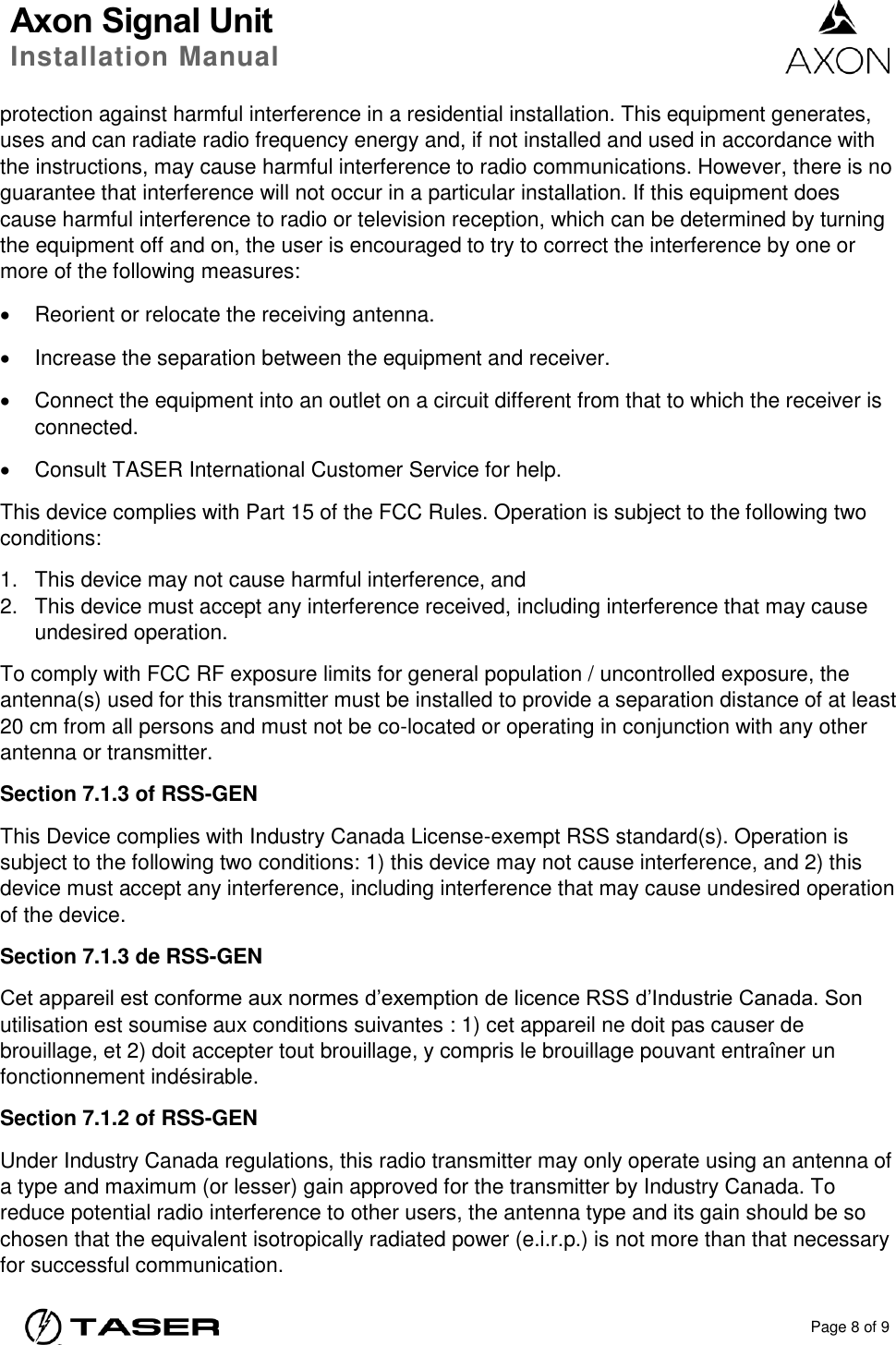 Axon Signal Unit Installation Manual    Page 8 of 9  protection against harmful interference in a residential installation. This equipment generates, uses and can radiate radio frequency energy and, if not installed and used in accordance with the instructions, may cause harmful interference to radio communications. However, there is no guarantee that interference will not occur in a particular installation. If this equipment does cause harmful interference to radio or television reception, which can be determined by turning the equipment off and on, the user is encouraged to try to correct the interference by one or more of the following measures:   Reorient or relocate the receiving antenna.   Increase the separation between the equipment and receiver.   Connect the equipment into an outlet on a circuit different from that to which the receiver is connected.   Consult TASER International Customer Service for help. This device complies with Part 15 of the FCC Rules. Operation is subject to the following two conditions: 1.  This device may not cause harmful interference, and  2.  This device must accept any interference received, including interference that may cause undesired operation. To comply with FCC RF exposure limits for general population / uncontrolled exposure, the antenna(s) used for this transmitter must be installed to provide a separation distance of at least 20 cm from all persons and must not be co-located or operating in conjunction with any other antenna or transmitter. Section 7.1.3 of RSS-GEN This Device complies with Industry Canada License-exempt RSS standard(s). Operation is subject to the following two conditions: 1) this device may not cause interference, and 2) this device must accept any interference, including interference that may cause undesired operation of the device. Section 7.1.3 de RSS-GEN Cet appareil est conforme aux normes d’exemption de licence RSS d’Industrie Canada. Son utilisation est soumise aux conditions suivantes : 1) cet appareil ne doit pas causer de brouillage, et 2) doit accepter tout brouillage, y compris le brouillage pouvant entraîner un fonctionnement indésirable. Section 7.1.2 of RSS-GEN Under Industry Canada regulations, this radio transmitter may only operate using an antenna of a type and maximum (or lesser) gain approved for the transmitter by Industry Canada. To reduce potential radio interference to other users, the antenna type and its gain should be so chosen that the equivalent isotropically radiated power (e.i.r.p.) is not more than that necessary for successful communication. 