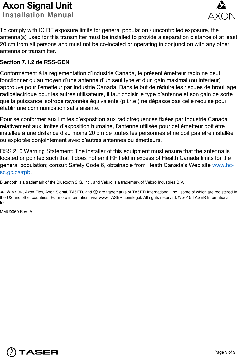 Axon Signal Unit Installation Manual    Page 9 of 9  To comply with IC RF exposure limits for general population / uncontrolled exposure, the antenna(s) used for this transmitter must be installed to provide a separation distance of at least 20 cm from all persons and must not be co-located or operating in conjunction with any other antenna or transmitter. Section 7.1.2 de RSS-GEN Conformément à la réglementation d’Industrie Canada, le présent émetteur radio ne peut fonctionner qu’au moyen d’une antenne d’un seul type et d’un gain maximal (ou inférieur) approuvé pour l’émetteur par Industrie Canada. Dans le but de réduire les risques de brouillage radioélectrique pour les autres utilisateurs, il faut choisir le type d’antenne et son gain de sorte que la puissance isotrope rayonnée équivalente (p.i.r.e.) ne dépasse pas celle requise pour établir une communication satisfaisante. Pour se conformer aux limites d’exposition aux radiofréquences fixées par Industrie Canada relativement aux limites d’exposition humaine, l’antenne utilisée pour cet émetteur doit être installée à une distance d’au moins 20 cm de toutes les personnes et ne doit pas être installée ou exploitée conjointement avec d’autres antennes ou émetteurs. RSS 210 Warning Statement: The installer of this equipment must ensure that the antenna is located or pointed such that it does not emit RF field in excess of Health Canada limits for the general population; consult Safety Code 6, obtainable from Heath Canada’s Web site www.hc‐sc.gc.ca/rpb. Bluetooth is a trademark of the Bluetooth SIG, Inc., and Velcro is a trademark of Velcro Industries B.V. ,   AXON, Axon Flex, Axon Signal, TASER, and © are trademarks of TASER International, Inc., some of which are registered in the US and other countries. For more information, visit www.TASER.com/legal. All rights reserved. © 2015 TASER International, Inc. MMU0060 Rev: A 