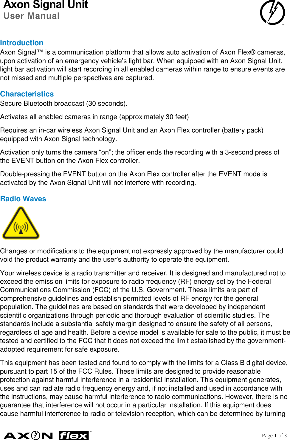 Axon Signal Unit User Manual    Page 1 of 3  Introduction Axon Signal™ is a communication platform that allows auto activation of Axon Flex® cameras, upon activation of an emergency vehicle’s light bar. When equipped with an Axon Signal Unit, light bar activation will start recording in all enabled cameras within range to ensure events are not missed and multiple perspectives are captured. Characteristics Secure Bluetooth broadcast (30 seconds). Activates all enabled cameras in range (approximately 30 feet) Requires an in-car wireless Axon Signal Unit and an Axon Flex controller (battery pack) equipped with Axon Signal technology. Activation only turns the camera “on”; the officer ends the recording with a 3-second press of the EVENT button on the Axon Flex controller. Double-pressing the EVENT button on the Axon Flex controller after the EVENT mode is activated by the Axon Signal Unit will not interfere with recording. Radio Waves  Changes or modifications to the equipment not expressly approved by the manufacturer could void the product warranty and the user’s authority to operate the equipment. Your wireless device is a radio transmitter and receiver. It is designed and manufactured not to exceed the emission limits for exposure to radio frequency (RF) energy set by the Federal Communications Commission (FCC) of the U.S. Government. These limits are part of comprehensive guidelines and establish permitted levels of RF energy for the general population. The guidelines are based on standards that were developed by independent scientific organizations through periodic and thorough evaluation of scientific studies. The standards include a substantial safety margin designed to ensure the safety of all persons, regardless of age and health. Before a device model is available for sale to the public, it must be tested and certified to the FCC that it does not exceed the limit established by the government‐adopted requirement for safe exposure. This equipment has been tested and found to comply with the limits for a Class B digital device, pursuant to part 15 of the FCC Rules. These limits are designed to provide reasonable protection against harmful interference in a residential installation. This equipment generates, uses and can radiate radio frequency energy and, if not installed and used in accordance with the instructions, may cause harmful interference to radio communications. However, there is no guarantee that interference will not occur in a particular installation. If this equipment does cause harmful interference to radio or television reception, which can be determined by turning 