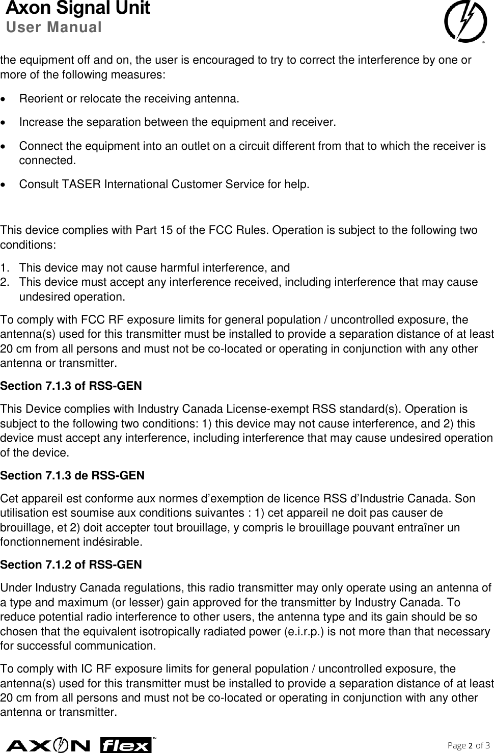 Axon Signal Unit User Manual    Page 2 of 3  the equipment off and on, the user is encouraged to try to correct the interference by one or more of the following measures:   Reorient or relocate the receiving antenna.   Increase the separation between the equipment and receiver.   Connect the equipment into an outlet on a circuit different from that to which the receiver is connected.   Consult TASER International Customer Service for help.  This device complies with Part 15 of the FCC Rules. Operation is subject to the following two conditions: 1.  This device may not cause harmful interference, and  2.  This device must accept any interference received, including interference that may cause undesired operation. To comply with FCC RF exposure limits for general population / uncontrolled exposure, the antenna(s) used for this transmitter must be installed to provide a separation distance of at least 20 cm from all persons and must not be co-located or operating in conjunction with any other antenna or transmitter. Section 7.1.3 of RSS-GEN This Device complies with Industry Canada License-exempt RSS standard(s). Operation is subject to the following two conditions: 1) this device may not cause interference, and 2) this device must accept any interference, including interference that may cause undesired operation of the device. Section 7.1.3 de RSS-GEN Cet appareil est conforme aux normes d’exemption de licence RSS d’Industrie Canada. Son utilisation est soumise aux conditions suivantes : 1) cet appareil ne doit pas causer de brouillage, et 2) doit accepter tout brouillage, y compris le brouillage pouvant entraîner un fonctionnement indésirable. Section 7.1.2 of RSS-GEN Under Industry Canada regulations, this radio transmitter may only operate using an antenna of a type and maximum (or lesser) gain approved for the transmitter by Industry Canada. To reduce potential radio interference to other users, the antenna type and its gain should be so chosen that the equivalent isotropically radiated power (e.i.r.p.) is not more than that necessary for successful communication. To comply with IC RF exposure limits for general population / uncontrolled exposure, the antenna(s) used for this transmitter must be installed to provide a separation distance of at least 20 cm from all persons and must not be co-located or operating in conjunction with any other antenna or transmitter. 